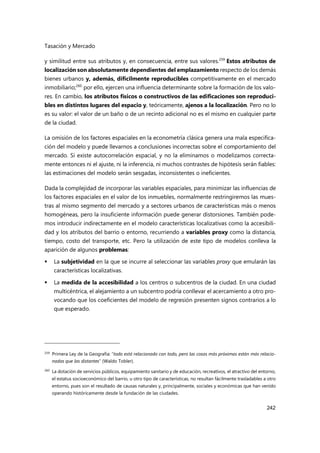 Tasación y Mercado
242
y similitud entre sus atributos y, en consecuencia, entre sus valores.259
Estos atributos de
localización son absolutamente dependientes del emplazamiento respecto de los demás
bienes urbanos y, además, difícilmente reproducibles competitivamente en el mercado
inmobiliario;260
por ello, ejercen una influencia determinante sobre la formación de los valo-
res. En cambio, los atributos físicos o constructivos de las edificaciones son reproduci-
bles en distintos lugares del espacio y, teóricamente, ajenos a la localización. Pero no lo
es su valor: el valor de un baño o de un recinto adicional no es el mismo en cualquier parte
de la ciudad.
La omisión de los factores espaciales en la econometría clásica genera una mala especifica-
ción del modelo y puede llevarnos a conclusiones incorrectas sobre el comportamiento del
mercado. Si existe autocorrelación espacial, y no la eliminamos o modelizamos correcta-
mente entonces ni el ajuste, ni la inferencia, ni muchos contrastes de hipótesis serán fiables:
las estimaciones del modelo serán sesgadas, inconsistentes o ineficientes.
Dada la complejidad de incorporar las variables espaciales, para minimizar las influencias de
los factores espaciales en el valor de los inmuebles, normalmente restringiremos las mues-
tras al mismo segmento del mercado y a sectores urbanos de características más o menos
homogéneas, pero la insuficiente información puede generar distorsiones. También pode-
mos introducir indirectamente en el modelo características localizativas como la accesibili-
dad y los atributos del barrio o entorno, recurriendo a variables proxy como la distancia,
tiempo, costo del transporte, etc. Pero la utilización de este tipo de modelos conlleva la
aparición de algunos problemas:
 La subjetividad en la que se incurre al seleccionar las variables proxy que emularán las
características localizativas.
 La medida de la accesibilidad a los centros o subcentros de la ciudad. En una ciudad
multicéntrica, el alejamiento a un subcentro podría conllevar el acercamiento a otro pro-
vocando que los coeficientes del modelo de regresión presenten signos contrarios a lo
que esperado.
259 Primera Ley de la Geografía: “todo está relacionado con todo, pero las cosas más próximas están más relacio-
nadas que las distantes” (Waldo Tobler).
260 La dotación de servicios públicos, equipamiento sanitario y de educación, recreativos, el atractivo del entorno,
el estatus socioeconómico del barrio, u otro tipo de características, no resultan fácilmente trasladables a otro
entorno, pues son el resultado de causas naturales y, principalmente, sociales y económicas que han venido
operando históricamente desde la fundación de las ciudades.
 
