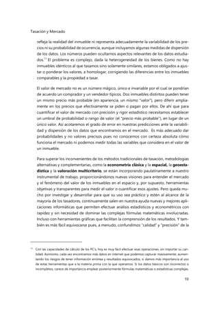 Tasación y Mercado
10
refleja la realidad del inmueble ni representa adecuadamente la variabilidad de los pre-
cios ni su probabilidad de ocurrencia, aunque incluyamos algunas medidas de dispersión
de los datos. Los números pueden ocultarnos aspectos relevantes de los datos estudia-
dos.11
El problema es complejo, dada la heterogeneidad de los bienes. Como no hay
inmuebles idénticos al que tasamos sino solamente similares, estamos obligados a ajus-
tar o ponderar los valores, a homologar, corrigiendo las diferencias entre los inmuebles
comparables y la propiedad a tasar.
El valor de mercado no es un número mágico, único e invariable por el cual se pondrían
de acuerdo un comprador y un vendedor típicos. Dos inmuebles distintos pueden tener
un mismo precio más probable (en apariencia, un mismo "valor"), pero diferir amplia-
mente en los precios que efectivamente se piden o pagan por ellos. De ahí que para
cuantificar el valor de mercado con precisión y rigor estadístico necesitamos establecer
un umbral de probabilidad o rango de valor (el "precio más probable"), en lugar de un
único valor. Así acotaremos el grado de error en nuestras predicciones ante la variabili-
dad y dispersión de los datos que encontramos en el mercado. Es más adecuado dar
probabilidades y no valores precisos pues no conocemos con certeza absoluta cómo
funciona el mercado ni podemos medir todas las variables que considera en el valor de
un inmueble.
Para superar los inconvenientes de los métodos tradicionales de tasación, metodologías
alternativas y complementarias, como la econometría clásica y la espacial, la geoesta-
dística y la valoración multicriterio, se están incorporando paulatinamente a nuestro
instrumental de trabajo, proporcionándonos nuevas visiones para entender el mercado
y el fenómeno del valor de los inmuebles en el espacio y, por supuesto, herramientas
objetivas y transparentes para medir el valor o cuantificar esos ajustes. Pero queda mu-
cho por investigar y desarrollar para que su uso sea práctico y estén al alcance de la
mayoría de los tasadores, continuamente salen en nuestra ayuda nuevas y mejores apli-
caciones informáticas que permiten efectuar análisis estadísticos y econométricos con
rapidez y sin necesidad de dominar las complejas fórmulas matemáticas involucradas.
Incluso con herramientas gráficas que facilitan la comprensión de los resultados. Y tam-
bién es más fácil equivocarse pues, a menudo, confundimos “calidad” y “precisión” de la
11 Con las capacidades de cálculo de los PC’s, hoy es muy fácil efectuar esas operaciones, sin importar su can-
tidad. Asimismo, cada vez encontramos más datos en internet que podemos capturar masivamente, aumen-
tando los riesgos de tener información errónea y resultados equivocados, si damos más importancia al uso
de estas herramientas que a la materia prima con la que operamos. Si los datos básicos son incorrectos o
incompletos, carece de importancia emplear posteriormente fórmulas matemáticas o estadísticas complejas.
 