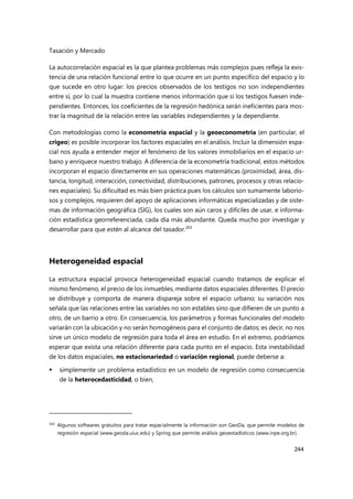 Tasación y Mercado
244
La autocorrelación espacial es la que plantea problemas más complejos pues refleja la exis-
tencia de una relación funcional entre lo que ocurre en un punto específico del espacio y lo
que sucede en otro lugar: los precios observados de los testigos no son independientes
entre sí, por lo cual la muestra contiene menos información que si los testigos fuesen inde-
pendientes. Entonces, los coeficientes de la regresión hedónica serán ineficientes para mos-
trar la magnitud de la relación entre las variables independientes y la dependiente.
Con metodologías como la econometría espacial y la geoeconometría (en particular, el
crigeo) es posible incorporar los factores espaciales en el análisis. Incluir la dimensión espa-
cial nos ayuda a entender mejor el fenómeno de los valores inmobiliarios en el espacio ur-
bano y enriquece nuestro trabajo. A diferencia de la econometría tradicional, estos métodos
incorporan el espacio directamente en sus operaciones matemáticas (proximidad, área, dis-
tancia, longitud, interacción, conectividad, distribuciones, patrones, procesos y otras relacio-
nes espaciales). Su dificultad es más bien práctica pues los cálculos son sumamente laborio-
sos y complejos, requieren del apoyo de aplicaciones informáticas especializadas y de siste-
mas de información geográfica (SIG), los cuales son aún caros y difíciles de usar, e informa-
ción estadística georreferenciada, cada día más abundante. Queda mucho por investigar y
desarrollar para que estén al alcance del tasador.263
Heterogeneidad espacial
La estructura espacial provoca heterogeneidad espacial cuando tratamos de explicar el
mismo fenómeno, el precio de los inmuebles, mediante datos espaciales diferentes. El precio
se distribuye y comporta de manera dispareja sobre el espacio urbano; su variación nos
señala que las relaciones entre las variables no son estables sino que difieren de un punto a
otro, de un barrio a otro. En consecuencia, los parámetros y formas funcionales del modelo
variarán con la ubicación y no serán homogéneos para el conjunto de datos; es decir, no nos
sirve un único modelo de regresión para toda el área en estudio. En el extremo, podríamos
esperar que exista una relación diferente para cada punto en el espacio. Esta inestabilidad
de los datos espaciales, no estacionariedad o variación regional, puede deberse a:
 simplemente un problema estadístico en un modelo de regresión como consecuencia
de la heterocedasticidad, o bien,
263
Algunos softwares gratuitos para tratar espacialmente la información son GeoDa, que permite modelos de
regresión espacial (www.geoda.uiuc.edu) y Spring que permite análisis geoestadísticos (www.inpe.org.br).
 