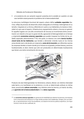 Métodos de Ponderación Matemática
245
 a la existencia de una variación espacial sustantiva de la variable en cuestión; en este
caso también estará presente el problema de la heterocedasticidad.
La estructura morfológico-funcional del espacio urbano define unidades espaciales (ba-
rrios), reflejo de procesos de desarrollo urbano desiguales en el tiempo, heterogéneas en su
tamaño, irregulares en su forma y diferentes en cuanto a sus habitantes y la manera e inten-
sidad con que usan el espacio, infraestructura, equipamiento urbano y recursos en general.
En aquellos lugares con una alta concentración de recursos se incrementará dicha concen-
tración con relación a los que no gozan de ella, agravando la heterogeneidad con el tiempo
y originando economías externas espaciales que pueden traspasar los límites de las uni-
dades espaciales administrativas.264
Por otra parte, se observa una cierta inercia localiza-
cional tanto de los habitantes, que tienden a demandar vivienda nueva en las mismas
zonas donde viven o de donde son originarios, como de la inversión: por diferentes razones
las empresas tienden a invertir donde ya lo hicieron en el pasado y existen bienes y servicios
localizacionales; es decir, bienes que solo son producidos en determinadas localizaciones
que tienen una cierta concentración de recursos.
Producto de esta heterogeneidad, los fenómenos urbanos afectan con distinta intensidad
cada barrio y se manifiestan en la existencia o no de un determinado atributo en dichas
áreas, provocando valores anormales, muy distintos entre los barrios y al interior de ellos,
y la aparición de la heterocedasticidad en los datos espaciales.
264 Las economías externas espaciales son ganancias de rentabilidad que obtienen las personas y las empresas
como consecuencia de localizarse en un lugar donde ya existen otras establecidas, ventajas como, por ejem-
plo, un aprovechamiento común de proveedores, una dotación de servicios públicos específicos, una mayor
cercanía a mano de obra cualificada, etc.
 