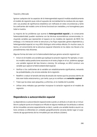 Tasación y Mercado
246
Ignorar cualquiera de los aspectos de la heterogeneidad espacial invalida estadísticamente
el modelo de regresión pues viola el supuesto de normalidad de los residuos de una regre-
sión. Las pruebas de significancia estadística son ineficaces en estas circunstancias y tanto
los coeficientes del modelo como la forma funcional son inestables y no homogéneos para
toda la muestra.
La mayoría de los problemas que acarrea la heterogeneidad espacial, y la consecuente
heterocedasticidad, pueden resolverse con las técnicas econométricas convencionales, in-
cluyendo variables que representen el espacio en los modelos de regresión de MCO. Sin
embargo, si la interacción entre la estructura y los flujos espaciales genera dependencia y
heterogeneidad espacial, es muy difícil distinguir entre ambos efectos. En muchos casos, la
teoría y el conocimiento de la estructura espacial inherente en los datos nos llevará a los
procedimientos más eficientes.
Algunas formas de tratar con la heterocedasticidad que genera variación regional son:
 Incluir en el modelo una variable que explique la variación regional. Por ejemplo, si nues-
tro modelo realiza predicciones excesivas en el norte y bajas en el sur, podemos agregar
una variable regional del tipo binaria o dummy. Sin embargo, es difícil construir una
variable que capture la heterocedasticidad espacial.
 Verificar si los coeficientes de la variable son estadísticamente significativos, revisando
las probabilidades y los errores estándar de la regresión.
 Redefinir o reducir el tamaño del área de estudio de manera que los procesos dentro de
ésta sean todos estacionarios y, por tanto, que ya no exhiban una variación regional.
 Tratar que las áreas sean pequeñas y uniformes, en la medida de lo posible.
 Utilizar otros métodos que permitan incorporar la variación regional en el modelo de
regresión.
Dependencia o autocorrelación espacial
La dependencia o autocorrelación espacial existe cuando un atributo o el valor de un inmue-
ble en cualquier punto en el espacio es influido en alguna medida por los atributos o valores
de los inmuebles cercanos espacialmente; es decir, cuando una variable tiende a asumir va-
lores similares (o diferentes) en unidades geográficamente cercanas dando lugar al surgi-
miento de agrupamientos de los inmuebles por ese atributo (clústers).
 