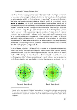 Métodos de Ponderación Matemática
247
Los valores de una variable espacialmente dependiente observados en un lugar determinado
no se explican únicamente por condicionantes internas sino también por el valor de las ob-
servaciones de esa variable en el mismo barrio u otros vecinos.265
La experiencia demuestra
que existe una verdadera interacción espacial entre los precios de los inmuebles vecinos
(efecto de vecindad), que el barrio determina una parte importante del precio de la vi-
vienda. Esto es, cuando un comprador y un vendedor de un inmueble negocian el intercam-
bio están siendo influenciados por los precios de los inmuebles semejantes que se encuen-
tran en el entorno o aquellos que le son más próximos. De hecho, lo primero que hace
alguien que quiere vender su casa es averiguar si se está vendiendo o se vendió reciente-
mente otra casa en su vecindario y cuál es su precio. No es extraño que los valores y atributos
de los inmuebles tiendan a ser más parecidos si están próximos en el espacio y en el tiempo
que situados lejos unos de otros, pues los inmuebles del barrio comparten un mismo equi-
pamiento, servicios, áreas verdes, accesibilidad, etc., están orientados a un mismo segmento
del mercado y, como los rige la misma normativa, presentan características físicas similares
(tamaño, diseño, programa, antigüedad, etc.).
En otras palabras, la distribución geográfica de los valores no es aleatoria: inmuebles caros
tienen como vecinos inmuebles caros y aquellos que son baratos están rodeados por otros
también baratos. Las casas vecinas de altos precios elevan el precio de todas las casas de su
alrededor. “A medida que los inmuebles se encuentran más alejados, estas relaciones de de-
pendencia y de similitud entre sus características y, por ende, entre sus valores, van disminu-
yendo. En definitiva, los valores de los bienes urbanos dependen de su localización, pero no
265 Aunque la mera observación en un plano de la distribución de una variable permite captar de forma intuitiva
la existencia o no de patrones espaciales en su comportamiento, esta información será siempre subjetiva. Es
fundamental contar con medidas estadísticas capaces de detectar la presencia significativa de esos efectos
espaciales.
 