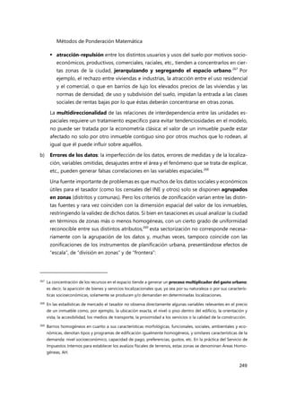 Métodos de Ponderación Matemática
249
 atracción-repulsión entre los distintos usuarios y usos del suelo por motivos socio-
económicos, productivos, comerciales, raciales, etc., tienden a concentrarlos en cier-
tas zonas de la ciudad, jerarquizando y segregando el espacio urbano.267
Por
ejemplo, el rechazo entre viviendas e industrias, la atracción entre el uso residencial
y el comercial, o que en barrios de lujo los elevados precios de las viviendas y las
normas de densidad, de uso y subdivisión del suelo, impidan la entrada a las clases
sociales de rentas bajas por lo que éstas deberán concentrarse en otras zonas.
La multidireccionalidad de las relaciones de interdependencia entre las unidades es-
paciales requiere un tratamiento específico para evitar tendenciosidades en el modelo,
no puede ser tratada por la econometría clásica: el valor de un inmueble puede estar
afectado no solo por otro inmueble contiguo sino por otros muchos que lo rodean, al
igual que él puede influir sobre aquéllos.
b) Errores de los datos: la imperfección de los datos, errores de medidas y de la localiza-
ción, variables omitidas, desajustes entre el área y el fenómeno que se trata de explicar,
etc., pueden generar falsas correlaciones en las variables espaciales.268
Una fuente importante de problemas es que muchos de los datos sociales y económicos
útiles para el tasador (como los censales del INE y otros) solo se disponen agrupados
en zonas (distritos y comunas). Pero los criterios de zonificación varían entre las distin-
tas fuentes y rara vez coinciden con la dimensión espacial del valor de los inmuebles,
restringiendo la validez de dichos datos. Si bien en tasaciones es usual analizar la ciudad
en términos de zonas más o menos homogéneas, con un cierto grado de uniformidad
reconocible entre sus distintos atributos,269
esta sectorización no corresponde necesa-
riamente con la agrupación de los datos y, muchas veces, tampoco coincide con las
zonificaciones de los instrumentos de planificación urbana, presentándose efectos de
“escala”, de “división en zonas” y de “frontera”:
267 La concentración de los recursos en el espacio tiende a generar un proceso multiplicador del gasto urbano;
es decir, la aparición de bienes y servicios localizacionales que, ya sea por su naturaleza o por sus caracterís-
ticas socioeconómicas, solamente se producen y/o demandan en determinadas localizaciones.
268 En las estadísticas de mercado el tasador no observa directamente algunas variables relevantes en el precio
de un inmueble como, por ejemplo, la ubicación exacta, el nivel o piso dentro del edificio, la orientación y
vista, la accesibilidad, los medios de transporte, la proximidad a los servicios o la calidad de la construcción.
269 Barrios homogéneos en cuanto a sus características morfológicas, funcionales, sociales, ambientales y eco-
nómicas, denotan tipos y programas de edificación igualmente homogéneos, y similares características de la
demanda: nivel socioeconómico, capacidad de pago, preferencias, gustos, etc. En la práctica del Servicio de
Impuestos Internos para establecer los avalúos fiscales de terrenos, estas zonas se denominan Áreas Homo-
géneas, AH.
 