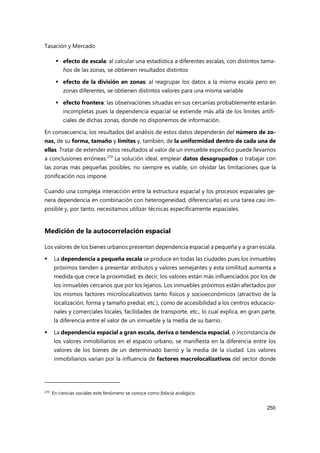 Tasación y Mercado
250
 efecto de escala: al calcular una estadística a diferentes escalas, con distintos tama-
ños de las zonas, se obtienen resultados distintos
 efecto de la división en zonas: al reagrupar los datos a la misma escala pero en
zonas diferentes, se obtienen distintos valores para una misma variable
 efecto frontera: las observaciones situadas en sus cercanías probablemente estarán
incompletas pues la dependencia espacial se extiende más allá de los límites artifi-
ciales de dichas zonas, donde no disponemos de información.
En consecuencia, los resultados del análisis de estos datos dependerán del número de zo-
nas, de su forma, tamaño y límites y, también, de la uniformidad dentro de cada una de
ellas. Tratar de extender estos resultados al valor de un inmueble específico puede llevarnos
a conclusiones erróneas.270
La solución ideal, emplear datos desagrupados o trabajar con
las zonas más pequeñas posibles, no siempre es viable, sin olvidar las limitaciones que la
zonificación nos impone.
Cuando una compleja interacción entre la estructura espacial y los procesos espaciales ge-
nera dependencia en combinación con heterogeneidad, diferenciarlas es una tarea casi im-
posible y, por tanto, necesitamos utilizar técnicas específicamente espaciales.
Medición de la autocorrelación espacial
Los valores de los bienes urbanos presentan dependencia espacial a pequeña y a gran escala.
 La dependencia a pequeña escala se produce en todas las ciudades pues los inmuebles
próximos tienden a presentar atributos y valores semejantes y esta similitud aumenta a
medida que crece la proximidad; es decir, los valores están más influenciados por los de
los inmuebles cercanos que por los lejanos. Los inmuebles próximos están afectados por
los mismos factores microlocalizativos tanto físicos y socioeconómicos (atractivo de la
localización, forma y tamaño predial, etc.), como de accesibilidad a los centros educacio-
nales y comerciales locales, facilidades de transporte, etc., lo cual explica, en gran parte,
la diferencia entre el valor de un inmueble y la media de su barrio.
 La dependencia espacial a gran escala, deriva o tendencia espacial, o inconstancia de
los valores inmobiliarios en el espacio urbano, se manifiesta en la diferencia entre los
valores de los bienes de un determinado barrio y la media de la ciudad. Los valores
inmobiliarios varían por la influencia de factores macrolocalizativos del sector donde
270
En ciencias sociales este fenómeno se conoce como falacia ecológica.
 