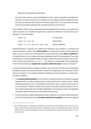 Métodos de Ponderación Matemática
251
se sitúa el bien urbano, como accesibilidad al centro, red de transportes, densidad resi-
dencial y normativa urbanística. En ciudades como Santiago se observa claramente cómo
los valores en general suben hacia el nororiente y bajan hacia el sur y poniente, y también
hacia los principales subcentros de actividad comercial y de servicios.
Para modelar y filtrar la deriva, logrando la estacionariedad de los residuos, en la práctica se
suele incorporar en el modelo de regresión un polinomio definido en función de las coor-
denadas (x, y) de los testigos:
m(x,y) = a0 no hay deriva
m(x,y) = a0 + a1x + a2y deriva lineal
m(x,y) = a0 + a1x + a2y +a3x2
+ a4y2
+ a5xy deriva cuadrática
Geométricamente, se genera una superficie de tendencia muy sensible a la existencia de
valores anómalos u outliers. Existe deriva lineal en una dirección cuando la media del precio
tiene a crecer o a disminuir uniformemente en dicha dirección. Existe deriva cuadrática si
la media del precio crece y luego disminuye, adoptando una forma acampanada. Para evitar
problemas de multicolinealidad debido a la gran relación funcional existente entre los dis-
tintos términos del polinomio (x, y, x2
, y2
, ...) se utilizan las coordenadas UTM simplificadas
en términos de distancias respecto de un punto medio del sector o barrio en estudio.271
La autocorrelación puede ser negativa o positiva, que es la más corriente y que normalmente
estudiaremos pues nos interesa descubrir el patrón de organización de los valores inmobi-
liarios en el espacio. Si la variable analizada se distribuye de forma aleatoria, no existe auto-
correlación espacial.
 Una autocorrelación positiva ocurre cuando inmuebles de precios similares se agrupan
espacialmente o cuando la presencia de un cierto fenómeno en un barrio (valor, calidad,
tipología edificatoria, etc.) se extiende hacia los barrios que lo rodean, favoreciendo así
su concentración. Podemos hablar de la existencia de autocorrelación positiva si los va-
lores relativamente altos de la variable analizada en una localización están acompañados
de valores relativamente altos en las localizaciones vecinas.
 Si, por el contrario, valores relativamente altos se alternan con valores relativamente ba-
jos en las localizaciones vecinas, la autocorrelación será negativa, la asociación espacial
271 Se recomienda que las coordenadas correspondan al centroide o centro geométrico de cada lote. Sin em-
bargo, las aplicaciones de georreferenciación normalmente calculan las coordenadas del punto medio del
frente del lote y, además, extrapolando entre las coordenadas de las esquinas de cada manzana y no por
dirección exacta.
 