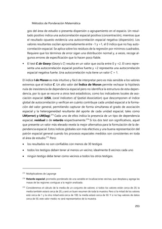 Métodos de Ponderación Matemática
253
gos del área de estudio o presenta dispersión o agrupamiento en el espacio. Un resul-
tado positivo indica una autocorrelación espacial positiva (concentración), mientras que
el resultado opuesto evidencia una autocorrelación espacial negativa (dispersión). Los
valores resultantes oscilan aproximadamente entre -1 y +1, el 0 indica que no hay auto-
correlación espacial. Se aplica sobre los residuos de la regresión por mínimos cuadrados.
Requiere que los términos de error sigan una distribución normal y, a veces, recoge al-
gunos errores de especificación que lo hacen poco fiable.
 El test C de Geary (Geary's C) resulta en un valor que oscila entre 0 y +2. El cero repre-
senta una autocorrelación espacial positiva fuerte y +2 representa una autocorrelación
espacial negativa fuerte. Una autocorrelación nula tiene un valor C = 1.
El índice I de Moran es más intuitivo y fácil de interpretar pero es más sensible a los valores
extremos que el índice C. Un alto valor del Índice de Moran permite rechazar la hipótesis
nula de inexistencia de dependencia espacial pero no identifica la estructura de esta depen-
dencia, por lo que se recurre a otros test estadísticos, como los indicadores locales de aso-
ciación espacial (LISA, Local Indicators of Spatial Association) que descomponen el índice
global de autocorrelación y verifican en cuánto contribuye cada unidad espacial a la forma-
ción del valor general, permitiendo capturar de forma simultanea el grado de asociación
espacial y la heterogeneidad resultante del aporte de cada unidad espacial, tales como
LM(error) y LM(lag).273
Cada uno de ellos indica la presencia de un tipo de dependencia
espacial, residual o de retardo respectivamente.274
Si los dos test son significativos, aquel
que presente un valor más elevado revela la mejor alternativa para la formulación de la de-
pendencia espacial. Estos índices globales son más efectivos y una buena representación del
patrón espacial general cuando los procesos espaciales medidos son consistentes en toda
el área de estudio.275
Pero:
 los resultados no son confiables con menos de 30 testigos
 todos los testigos deben tener al menos un vecino; idealmente 8 vecinos cada uno
 ningún testigo debe tener como vecinos a todos los otros testigos.
273
Multiplicadores de Lagrange
274 Retardo espacial: promedio ponderado de una variable en localizaciones vecinas, que desplaza y agrega las
masas de las regiones contiguas a la región analizada.
275 Consideremos el cálculo de la media de un conjunto de valores: si todos los valores están cerca de 20, la
media también estará cerca de 20, y será un buen resumen de toda la muestra. Pero si la mitad de los valores
está cerca de 1 y la otra mitad está cerca de 100, la media estará cerca de 50. Y si no hay valores de datos
cerca de 50, este valor medio no será representativo de la muestra.
 