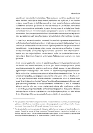 Introducción
11
tasación con “complejidad matemática”.12
Los resultados numéricos pueden ser total-
mente erróneos si conceptual o lógicamente planteamos mal el proceso, si nos basamos
en datos no verificados, o si olvidamos medir e incluir todos los factores cualitativos y
cuantitativos relevantes que afectan el valor de mercado de un inmueble. Pero utilizar
aplicaciones matemáticas sofisticadas sin saber de tasaciones, de la ciudad y del funcio-
namiento del mercado inmobiliario es tan peligroso como ignorar la existencia de estas
herramientas. Es con nuestro entendimiento del mercado, nuestra experiencia y sensibi-
lidad que podemos suplir las deficiencias de la insatisfactoria información de mercado.
La tasación es, en sentido estricto, una medición económica y nuestra responsabilidad
profesional es hacerla objetivamente, en ningún caso es una actividad subjetiva. Todo lo
contrario: el proceso de tasación es racional, objetivo y ordenado. La aplicación de estas
metodologías y herramientas permiten mejorar este proceso y profundizar el conoci-
miento del mercado, optimizando el procesamiento y el análisis de la información dis-
ponible, con una mayor fiabilidad y transparencia en las decisiones del tasador en el
momento de determinar el valor de un inmueble. Todo se puede hacer un poco mejor
que antes.
Ayuda conocer y aplicar las normas de tasación que algunas instituciones internacionales
han dictado para armonizar criterios y prácticas, para definir un lenguaje común, fijar los
requisitos para realizar las tasaciones y elevar su calidad, aunque no sean obligatorias
legalmente en nuestros países.13
Estas normas son recomendaciones profesionales estu-
diadas y discutidas continuamente por especialistas, dinámicas y perfectibles. Por su na-
turaleza armonizadora, son disposiciones generales y no suelen entrar en detalles técni-
cos con la profundidad de los avances teóricos o los desarrollos prácticos más recientes,
lo cual desanima a quienes buscan "recetas" sencillas aplicables a cualquier bien, en cual-
quier situación y momento, lo cual obviamente no encontrarán. La ética es un capítulo
relevante en todas ellas pues en sus objetivos está orientar a los tasadores en su labor,
su conducta y sus responsabilidades profesionales. No podemos descuidar el interés de
nuestros clientes ni olvidar que necesitan un trabajo diligente, prolijo, un buen análisis
de los datos disponibles y una adecuada fundamentación de los resultados.
12 Hay que apreciar el aporte de investigaciones en otras áreas (como las redes neuronales, las teorías de juegos
y del caos, análisis factorial, matemáticas borrosas, análisis de grupos, de componentes principales, etc.) para
comprender el comportamiento del mercado urbano y el fenómeno del valor.
13 Por ejemplo, las Normas Internacionales de Valoración IVS, las Normas Europeas de Tasación de Bienes In-
muebles (Tegova), las normas del Royal Institution of Chartered Surveyors o las Uniform Standards of Pro-
fessional Appraisal Practice (USPAP) norteamericanas y, en particular por su gran influencia en Latinoamérica,
las normas españolas de valoración de bienes inmuebles (Orden ECO/805/2003).
 