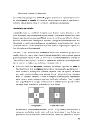 Métodos de Ponderación Matemática
255
espacial tenemos dos opciones: eliminarla y aplicar las técnicas de regresión convenciona-
les, o incorporarla al modelo. Normalmente, las relaciones espaciales se especifican for-
malmente a través de una matriz de vecindades o ponderaciones espaciales.
La matriz de vecindades
La dependencia de una variable en el espacio puede darse en muchas direcciones y, si las
zonas se disponen irregularmente en el espacio, su selección puede ser arbitraria. Una matriz
de pesos o ponderaciones espaciales (W) es la forma más común de cuantificar las relaciones
espaciales existentes entre los testigos de la muestra y recoger esta posible interacción mul-
tidireccional. La matriz relaciona el valor de una variable en un punto geográfico y las ob-
servaciones de dicha variable en otras localizaciones distintas sin preocuparse a priori de la
dirección de la dependencia espacial.
Esta matriz se basa en el concepto de vecindad: necesitamos determinar qué áreas o in-
muebles dentro del espacio urbano tienen influencia sobre el área o inmueble que tasamos,
qué inmuebles son vecinos de este. Las relaciones de vecindad se obtienen a partir de dos
criterios básicos: la contigüidad y la distancia, y elegiremos aquel que mejor refleje la varia-
ción de valores y el modo en que los testigos interactúan entre sí:
 Cuando los datos están agrupados y, por tanto, las unidades espaciales son áreas, uti-
lizamos el criterio de la contigüidad: son unidades vecinas aquellas que comparten lí-
mites fronterizos; la contigüidad puede ser de primer orden, de segundo, de tercero,
etc., según consideremos la primera, segunda, tercera y así sucesivamente, coronas en
torno a la unidad de referencia. El hecho de compartir los límites puede entenderse de
varias maneras, según conlleve un segmento significativo de frontera (“torre” o rook) o
solo un punto (“alfil” o bishop) o combinaciones de ambos (“reina” o queen), nombres
derivados de los movimientos de estas figuras en el ajedrez.
En la matriz de contigüidad se representa con un 1 si hay contacto entre dos áreas, si
comparten una frontera común, y con un 0 si no hay contacto. Es muy flexible pues
permite incluir situaciones como barreras naturales y artificiales y tamaño de las áreas
 