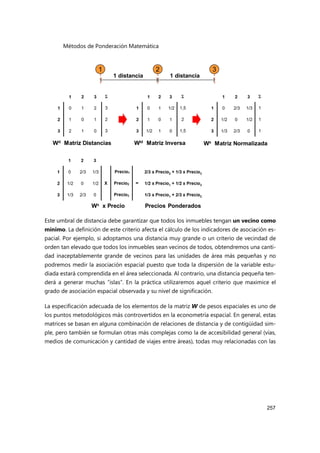 Métodos de Ponderación Matemática
257
Este umbral de distancia debe garantizar que todos los inmuebles tengan un vecino como
mínimo. La definición de este criterio afecta el cálculo de los indicadores de asociación es-
pacial. Por ejemplo, si adoptamos una distancia muy grande o un criterio de vecindad de
orden tan elevado que todos los inmuebles sean vecinos de todos, obtendremos una canti-
dad inaceptablemente grande de vecinos para las unidades de área más pequeñas y no
podremos medir la asociación espacial puesto que toda la dispersión de la variable estu-
diada estará comprendida en el área seleccionada. Al contrario, una distancia pequeña ten-
derá a generar muchas “islas”. En la práctica utilizaremos aquel criterio que maximice el
grado de asociación espacial observada y su nivel de significación.
La especificación adecuada de los elementos de la matriz W de pesos espaciales es uno de
los puntos metodológicos más controvertidos en la econometría espacial. En general, estas
matrices se basan en alguna combinación de relaciones de distancia y de contigüidad sim-
ple, pero también se formulan otras más complejas como la de accesibilidad general (vías,
medios de comunicación y cantidad de viajes entre áreas), todas muy relacionadas con las
 