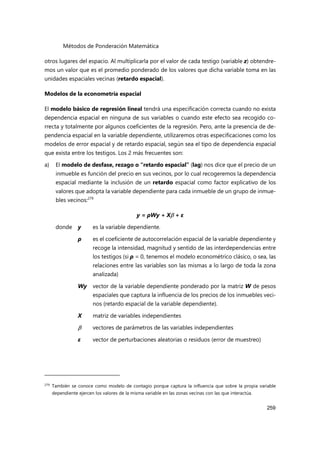 Métodos de Ponderación Matemática
259
otros lugares del espacio. Al multiplicarla por el valor de cada testigo (variable z) obtendre-
mos un valor que es el promedio ponderado de los valores que dicha variable toma en las
unidades espaciales vecinas (retardo espacial).
Modelos de la econometría espacial
El modelo básico de regresión lineal tendrá una especificación correcta cuando no exista
dependencia espacial en ninguna de sus variables o cuando este efecto sea recogido co-
rrecta y totalmente por algunos coeficientes de la regresión. Pero, ante la presencia de de-
pendencia espacial en la variable dependiente, utilizaremos otras especificaciones como los
modelos de error espacial y de retardo espacial, según sea el tipo de dependencia espacial
que exista entre los testigos. Los 2 más frecuentes son:
a) El modelo de desfase, rezago o “retardo espacial” (lag) nos dice que el precio de un
inmueble es función del precio en sus vecinos, por lo cual recogeremos la dependencia
espacial mediante la inclusión de un retardo espacial como factor explicativo de los
valores que adopta la variable dependiente para cada inmueble de un grupo de inmue-
bles vecinos:279
y = ρWy + X + ε
donde y es la variable dependiente.
ρ es el coeficiente de autocorrelación espacial de la variable dependiente y
recoge la intensidad, magnitud y sentido de las interdependencias entre
los testigos (si ρ = 0, tenemos el modelo econométrico clásico, o sea, las
relaciones entre las variables son las mismas a lo largo de toda la zona
analizada)
Wy vector de la variable dependiente ponderado por la matriz W de pesos
espaciales que captura la influencia de los precios de los inmuebles veci-
nos (retardo espacial de la variable dependiente).
X matriz de variables independientes
 vectores de parámetros de las variables independientes
ε vector de perturbaciones aleatorias o residuos (error de muestreo)
279
También se conoce como modelo de contagio porque captura la influencia que sobre la propia variable
dependiente ejercen los valores de la misma variable en las zonas vecinas con las que interactúa.
 
