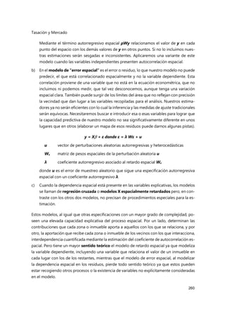 Tasación y Mercado
260
Mediante el término autorregresivo espacial ρWy relacionamos el valor de y en cada
punto del espacio con los demás valores de y en otros puntos. Si no lo incluimos nues-
tras estimaciones serán sesgadas e inconsistentes. Aplicaremos una variante de este
modelo cuando las variables independientes presenten autocorrelación espacial.
b) En el modelo de “error espacial” es el error o residuo, lo que nuestro modelo no puede
predecir, el que está correlacionado espacialmente y no la variable dependiente. Esta
correlación proviene de una variable que no está en la ecuación econométrica, que no
incluimos ni podemos medir, que tal vez desconocemos, aunque tenga una variación
espacial clara. También puede surgir de los límites del área que no reflejan con precisión
la vecindad que dan lugar a las variables recopiladas para el análisis. Nuestros estima-
dores ya no serán eficientes con lo cual la inferencia y las medidas de ajuste tradicionales
serán equívocas. Necesitaremos buscar e introducir esa o esas variables para lograr que
la capacidad predictiva de nuestro modelo no sea significativamente diferente en unos
lugares que en otros (elaborar un mapa de esos residuos puede darnos algunas pistas).
y = X + ε donde ε = λ Wε + u
u vector de perturbaciones aleatorias autorregresivas y heterocedásticas
Wε matriz de pesos espaciales de la perturbación aleatoria u
λ coeficiente autorregresivo asociado al retardo espacial Wε
donde u es el error de muestreo aleatorio que sigue una especificación autorregresiva
espacial con un coeficiente autorregresivo λ.
c) Cuando la dependencia espacial está presente en las variables explicativas, los modelos
se llaman de regresión cruzada o modelos X espacialmente retardados pero, en con-
traste con los otros dos modelos, no precisan de procedimientos especiales para la es-
timación.
Estos modelos, al igual que otras especificaciones con un mayor grado de complejidad, po-
seen una elevada capacidad explicativa del proceso espacial. Por un lado, determinan las
contribuciones que cada zona o inmueble aporta a aquellos con los que se relaciona, y por
otro, la aportación que recibe cada zona o inmueble de los vecinos con los que interacciona,
interdependencia cuantificada mediante la estimación del coeficiente de autocorrelación es-
pacial. Pero tiene un mayor sentido teórico el modelo de retardo espacial ya que modeliza
la variable dependiente, incluyendo una variable que relaciona el valor de un inmueble en
cada lugar con los de los restantes, mientras que el modelo de error espacial, al modelizar
la dependencia espacial en los residuos, pierde todo sentido teórico ya que estos pueden
estar recogiendo otros procesos o la existencia de variables no explícitamente consideradas
en el modelo.
 