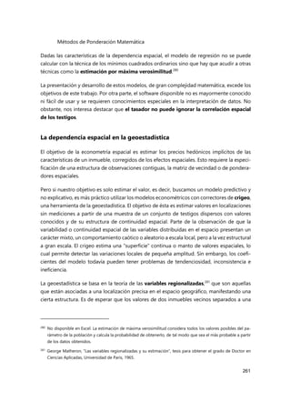 Métodos de Ponderación Matemática
261
Dadas las características de la dependencia espacial, el modelo de regresión no se puede
calcular con la técnica de los mínimos cuadrados ordinarios sino que hay que acudir a otras
técnicas como la estimación por máxima verosimilitud.280
La presentación y desarrollo de estos modelos, de gran complejidad matemática, excede los
objetivos de este trabajo. Por otra parte, el software disponible no es mayormente conocido
ni fácil de usar y se requieren conocimientos especiales en la interpretación de datos. No
obstante, nos interesa destacar que el tasador no puede ignorar la correlación espacial
de los testigos.
La dependencia espacial en la geoestadística
El objetivo de la econometría espacial es estimar los precios hedónicos implícitos de las
características de un inmueble, corregidos de los efectos espaciales. Esto requiere la especi-
ficación de una estructura de observaciones contiguas, la matriz de vecindad o de pondera-
dores espaciales.
Pero si nuestro objetivo es solo estimar el valor, es decir, buscamos un modelo predictivo y
no explicativo, es más práctico utilizar los modelos econométricos con correctores de crigeo,
una herramienta de la geoestadística. El objetivo de ésta es estimar valores en localizaciones
sin mediciones a partir de una muestra de un conjunto de testigos dispersos con valores
conocidos y de su estructura de continuidad espacial. Parte de la observación de que la
variabilidad o continuidad espacial de las variables distribuidas en el espacio presentan un
carácter mixto, un comportamiento caótico o aleatorio a escala local, pero a la vez estructural
a gran escala. El crigeo estima una “superficie” continua o manto de valores espaciales, lo
cual permite detectar las variaciones locales de pequeña amplitud. Sin embargo, los coefi-
cientes del modelo todavía pueden tener problemas de tendenciosidad, inconsistencia e
ineficiencia.
La geoestadística se basa en la teoría de las variables regionalizadas,281
que son aquellas
que están asociadas a una localización precisa en el espacio geográfico, manifestando una
cierta estructura. Es de esperar que los valores de dos inmuebles vecinos separados a una
280 No disponible en Excel. La estimación de máxima verosimilitud considera todos los valores posibles del pa-
rámetro de la población y calcula la probabilidad de obtenerlo, de tal modo que sea el más probable a partir
de los datos obtenidos.
281
George Matheron, “Las variables regionalizadas y su estimación”, tesis para obtener el grado de Doctor en
Ciencias Aplicadas, Universidad de Paris, 1965.
 