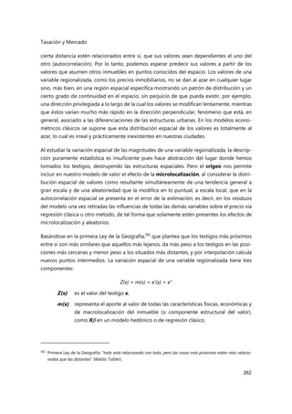 Tasación y Mercado
262
cierta distancia estén relacionados entre sí, que sus valores sean dependientes el uno del
otro (autocorrelación). Por lo tanto, podemos esperar predecir sus valores a partir de los
valores que asumen otros inmuebles en puntos conocidos del espacio. Los valores de una
variable regionalizada, como los precios inmobiliarios, no se dan al azar en cualquier lugar
sino, más bien, en una región espacial específica mostrando un patrón de distribución y un
cierto grado de continuidad en el espacio, sin perjuicio de que pueda existir, por ejemplo,
una dirección privilegiada a lo largo de la cual los valores se modifican lentamente, mientras
que éstos varían mucho más rápido en la dirección perpendicular, fenómeno que está, en
general, asociado a las diferenciaciones de las estructuras urbanas. En los modelos econo-
métricos clásicos se supone que esta distribución espacial de los valores es totalmente al
azar, lo cual es irreal y prácticamente inexistentes en nuestras ciudades.
Al estudiar la variación espacial de las magnitudes de una variable regionalizada, la descrip-
ción puramente estadística es insuficiente pues hace abstracción del lugar donde hemos
tomados los testigos, destruyendo las estructuras espaciales. Pero el crigeo nos permite
incluir en nuestro modelo de valor el efecto de la microlocalización, al considerar la distri-
bución espacial de valores como resultante simultáneamente de una tendencia general a
gran escala y de una aleatoriedad que la modifica en lo puntual, a escala local, que en la
autocorrelación espacial se presenta en el error de la estimación; es decir, en los residuos
del modelo una vez retiradas las influencias de todas las demás variables sobre el precio vía
regresión clásica u otro método, de tal forma que solamente estén presentes los efectos de
microlocalización y aleatorios.
Basándose en la primera Ley de la Geografía,282
que plantea que los testigos más próximos
entre sí son más similares que aquellos más lejanos, da más peso a los testigos en las posi-
ciones más cercanas y menor peso a los situados más distantes, y por interpolación calcula
nuevos puntos intermedios. La variación espacial de una variable regionalizada tiene tres
componentes:
Z(x) = m(x) + e'(x) + e"
Z(x) es el valor del testigo x,
m(x) representa el aporte al valor de todas las características físicas, económicas y
de macrolocalización del inmueble (o componente estructural del valor),
como X en un modelo hedónico o de regresión clásico,
282
Primera Ley de la Geografía: “todo está relacionado con todo, pero las cosas más próximas están más relacio-
nadas que las distantes” (Waldo Tobler).
 