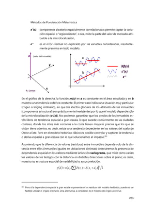 Métodos de Ponderación Matemática
263
e’(x) componente aleatorio espacialmente correlacionado; permite captar la varia-
ción espacial o “regionalizada”, o sea, mide la parte del valor de mercado atri-
buible a la microlocalización,
e” es el error residual no explicado por las variables consideradas, inevitable-
mente presente en todo modelo.
En el gráfico de la derecha, la función m(x) en a es constante en el área estudiada y en b
muestra una tendencia o deriva constante. El primer caso indica una situación muy particular
(crigeo o kriging ordinario), en que los efectos globales de los atributos de los inmuebles
(componente estructural) son prácticamente inexistentes por lo que el modelo depende solo
de la microlocalización (e’(x)). No podemos garantizar que los precios de los inmuebles es-
tén libres de tendencia espacial a gran escala, lo que sucede comúnmente en las ciudades
costeras, donde los sitios más cercanos a la costa tienen mayores precios que los que se
sitúan tierra adentro; es decir, existe una tendencia decreciente en los valores del suelo de
Oeste a Este. Pero en el modelo hedónico clásico es posible controlar y capturar la tendencia
o deriva espacial a gran escala con lo que solucionamos el impasse.283
Asumiendo que la diferencia de valores (residuos) entre inmuebles depende solo de la dis-
tancia entre ellos (inmuebles iguales en ubicaciones distintas) detectaremos la presencia de
dependencia espacial en los valores mediante la función variograma, que mide cómo varían
los valores de los testigos con la distancia en distintas direcciones sobre el plano; es decir,
muestra su estructura espacial de variabilidad o autocorrelación:
283 Pero si la dependencia espacial a gran escala se presenta en los residuos del modelo hedónico, puede no ser
factible utilizar el crigeo ordinario. Una alternativa a considerar es el modelo de crigeo universal.
x
y
z
Xβ(x)
ε’(x)
ε’’
R. Dantas
a
b
x
y
z
Xβ(x)
ε’(x)
ε’’
R. Dantas
x
y
z
x
y
z
Xβ(x)
ε’(x)
ε’’
Xβ(x)
ε’(x)
ε’’
R. Dantas
a
b
(valor del inmueble)
      2
)
(
)
(
2
 

 

 d
x
Z
x
Z
d
n
d i
i
 