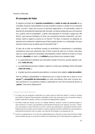 Tasación y Mercado
12
El concepto de Valor
El objetivo principal de la tasación inmobiliaria es medir el valor de mercado de un
inmueble, el precio más probable en el que se podría comprar o vender en un momento
dado, “a priori”, antes que ocurran la eventual negociación y el intercambio, sobre la
base de los antecedentes obtenidos del mercado. Las típicas preguntas que nos hacemos
son ¿cuánto vale tal propiedad?, ¿cuánto está dispuesto el mercado a pagar por ella
ahora?, ¿por qué esa cantidad y no otra? ¿es una buena inversión comprarla?, ¿se man-
tendrá, subirá o bajará su precio en un futuro?,14
Es decir, la tasación no depende en
absoluto de la valoración subjetiva que el bien pueda merecer a un interesado, sino que
expresa el precio que se espera que el mercado le fije.15
El valor de un bien se manifiesta cuando no teniéndolo lo necesitamos o, teniéndolo,
necesitamos otros que valoramos más. El bien carece de valor en sí mismo, solo tiene
valor en cuanto aparece la necesidad. Esta despierta nuestro interés en el bien y lo hace
atractivo, deseable, en razón a la utilidad que percibamos por poseerlo dada:
 su capacidad para satisfacer esa necesidad, otorgar el servicio, proveer agrado o de-
leite (valor de uso),
 su capacidad para producir objetos, ingresos o rentas que satisfagan dicha necesidad
(valor de renta), y
 el poder que da su posesión para obtener o comprar otros objetos (valor de cambio).
Pero la utilidad y deseabilidad no determinan por sí solas el valor de un bien si no es
escaso16
y susceptible de intercambio con otras mercaderías. Este valor no tiene sen-
tido económico si no podemos medirlo y expresarlo en una cifra concreta de dinero, el
“precio”. Este precio depende de:
14 En ningún caso, las preguntas a responder son ¿cuánto quiere el cliente que valga? ni ¿cuánto se necesita
para facilitar el negocio? Estas preguntas, planteadas muchas más veces que las que uno quisiera, tampoco
pueden condicionar al tasador, si este es un profesional independiente y objetivo.
15 Von Mises, citado por Ricaud, Luis (op. cit.). Caballer diferencia “tasación” cuando se pretende asignar un
valor económico a un bien, cuya naturaleza es estrictamente económica (una máquina, una casa), y “valora-
ción” para asignar un valor económico a un bien o servicio que, además de su naturaleza económica cuanti-
ficable, posea otros valores, como el artístico y cultural, o aspectos de difícil cuantificación y de naturaleza no
estrictamente económica como un cuadro, una colección de monedas o una empresa (op. cit.).
16
El aire es un ejemplo típico: no es solo útil, indispensable para la vida, pero no tiene valor económico. Nadie
intenta venderlo porque no es escaso en relación con la demanda, que no tiene disposición a pagar por él.
 