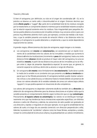 Tasación y Mercado
266
Si bien el variograma, por definición, es nulo en el origen de coordenadas (d = 0), en la
práctica se observa un cierto salto o discontinuidad en el origen. Entonces decimos que
existe efecto pepita o “nugget” (C0): parte de la variabilidad total de los residuos recogida
por la meseta tiene un componente aleatorio mientras que la variabilidad restante se explica
por la relación espacial existente entre los residuos. Esta irregularidad para pequeñas dis-
tancias podría deberse a la existencia de inmuebles similares muy cercanos entre sí pero con
precios muy diferentes (distinto nivel o piso, por ejemplo), a errores de medida o de mues-
treo, a que la variable presenta una escala de variación inferior a las distancias entre los
testigos y el variograma no puede detectarla o, simplemente, a que no existe dependencia
espacial entre los valores.
A grandes rasgos, diferenciaremos dos tipos de variograma, según tengan o no meseta.
a) Los variogramas con meseta son estacionarios y se caracterizan por un rápido incre-
mento de la variabilidad entre los valores de los inmuebles a medida que aumenta la
distancia d entre las localizaciones (incremento o paso del variograma), hasta una cierta
distancia límite (alcance) donde se produce el mayor valor del variograma y la curva se
estabiliza (meseta). A partir de esa distancia los precios de los inmuebles ya no se influ-
yen entre sí, dejan de presentar dependencia espacial. Se asume que, en general, la
variación espacial es continua, dentro de su alcance o rango de influencia.
b) Un variograma sin meseta crece ilimitadamente (no estacionario). Suele darse cuando
la media de la variable no es constante sino que presenta una deriva o tendencia es-
pacial que no fue filtrada previamente. El variograma también puede mostrar variacio-
nes cíclicas o una subida brusca y un descenso hasta la meseta debido a la presencia de
zonas con valores elevados de la variable rodeadas de zonas con valores bajos (efecto
“agujero”), lo que podría aparecer en situaciones de alta competencia.
Los valores del variograma no dependen solamente de d sino también de su dirección. La
obtención de variogramas diferentes para las diversas direcciones en el plano indica que la
variable presenta un comportamiento distinto según la dirección que se siga (anisotropía).
Precisamente, el espacio urbano es anisotrópico, los valores no se distribuyen homogé-
neamente sino que hay tendencias hacia orientaciones espaciales específicas, con distintos
alcances o radios de influencia y, además, las variaciones de valor pueden ser graduales en
una dirección y rápidas o irregulares en otra (por ejemplo, no es igual la variabilidad de los
valores de suelo a lo largo de una avenida comercial o en dirección perpendicular a ella).
Además, la presencia de “accidentes” urbanos como las líneas férreas, autopistas y canales,
rompen la continuidad de la estructura urbana y la gradualidad de sus valores inmobiliarios.
 
