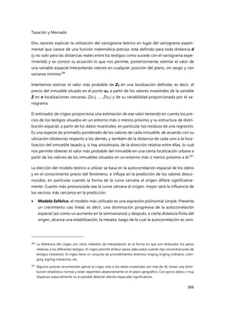 Tasación y Mercado
268
Dos razones explican la utilización del variograma teórico en lugar del variograma experi-
mental que carece de una función matemática precisa: está definido para toda distancia d
(y no solo para las distancias reales entre los testigos como sucede con el variograma expe-
rimental) y se conoce su ecuación lo que nos permite, posteriormente, estimar el valor de
una variable espacial interpolando valores en cualquier posición del plano, sin sesgo y con
varianza mínima.286
Intentamos estimar el valor más probable de Z0 en una localización definida; es decir, el
precio del inmueble situado en el punto x0, a partir de los valores muestrales de la variable
Z en n localizaciones cercanas: Z(x1), .. , Z(xn) y de su variabilidad proporcionada por el va-
riograma.
El estimador de crigeo proporciona una estimación de ese valor teniendo en cuenta los pre-
cios de los testigos situados en un entorno más o menos próximo y su estructura de distri-
bución espacial, a partir de los datos muestrales, en particular los residuos de una regresión.
Es una especie de promedio ponderado de los valores de cada inmueble, de acuerdo con su
ubicación (distancia) respecto a los demás, y también de la distancia de cada uno a la loca-
lización del inmueble tasado y, si hay anisotropía, de la dirección relativa entre ellas, lo cual
nos permite obtener el valor más probable del inmueble en una cierta localización urbana a
partir de los valores de los inmuebles situados en un entorno más o menos próximo a él.287
La elección del modelo teórico a utilizar se basa en la autocorrelación espacial de los datos
y en el conocimiento previo del fenómeno, e influye en la predicción de los valores desco-
nocidos, en particular cuando la forma de la curva cercana al origen difiere significativa-
mente. Cuanto más pronunciada sea la curva cercana al origen, mayor será la influencia de
los vecinos más cercanos en la predicción.
 Modelo Esférico: el modelo más utilizado es una expresión polinomial simple. Presenta
un crecimiento casi lineal, es decir, una disminución progresiva de la autocorrelación
espacial (así como un aumento en la semivarianza) y después, a cierta distancia finita del
origen, alcanza una estabilización, la meseta, luego de la cual la autocorrelación es cero.
286 La diferencia del crigeo con otros métodos de interpolación es la forma en que son atribuidos los pesos
relativos a los diferentes testigos. El crigeo permite atribuir pesos adecuados cuando hay concentraciones de
testigos (clústeres). El crigeo tiene un conjunto de procedimientos distintos: kriging, kriging ordinario, cokri-
ging, kigring interactivo, etc.
287
Algunos autores recomiendan aplicar el crigeo solo si los datos muestrales son más de 30, tienen una distri-
bución estadística normal y están repartidos aleatoriamente en el plano geográfico. Con pocos datos o muy
dispersos espacialmente no es posible detectar efectos espaciales significativos.
 