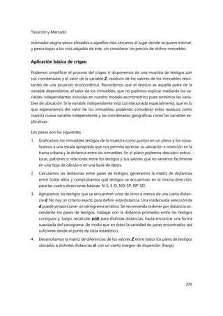 Tasación y Mercado
270
estimador asigna pesos elevados a aquellos más cercanos al lugar donde se quiere estimar,
y pesos bajos a los más alejados de éste, sin considerar los precios de dichos inmuebles.
Aplicación básica de crigeo
Podemos simplificar el proceso del crigeo si disponemos de una muestra de testigos con
sus coordenadas y el valor de la variable Z, residuos de los valores de los inmuebles resul-
tantes de una ecuación econométrica. Recordemos que el residuo es aquella parte de la
variable dependiente, el valor de los inmuebles, que no pudimos explicar mediante las va-
riables independientes incluidas en nuestro modelo econométrico pues omitimos las varia-
bles de ubicación. Si la variable independiente está correlacionada espacialmente, que es lo
que esperaríamos del valor de los inmuebles, podemos considerar estos residuos como
nuestra nueva variable independiente y las coordenadas geográficas como las variables ex-
plicativas.
Los pasos son los siguientes:
1. Graficamos los inmuebles testigos de la muestra como puntos en un plano y los visua-
lizamos a una escala apropiada que nos permita apreciar su ubicación e inserción en la
trama urbana y la distancia entre los inmuebles. En el plano podemos descubrir estruc-
turas, patrones o relaciones entre los testigos y sus valores que no veremos fácilmente
en una hoja de cálculo o en una base de datos.
2. Calculamos las distancias entre pares de testigos, generamos la matriz de distancias
entre todos ellos y comprobamos qué testigos se encuentran en la misma dirección,
para las cuatro direcciones básicas: N-S, E-O, NO-SP, NP-SO.
3. Agrupamos los testigos que se encuentren unos de otros a menos de una cierta distan-
cia d. No hay un criterio exacto para definir esta distancia. Una inadecuada selección de
d puede proporcionar un variograma errático. Se recomienda ordenar por distancia as-
cendente los pares de testigos, trabajar con la distancia promedio entre los testigos
contiguos y, luego, recalcular γ(d) para distintas distancias, hasta encontrar una forma
suavizada del variograma, de modo que en éstos la cantidad de pares encontrados sea
suficiente desde el punto de vista estadístico.
4. Desarrollamos la matriz de diferencias de los valores Z entre todos los pares de testigos
ubicados a distintas distancias d, con un cierto margen de dispersión (franja).
 