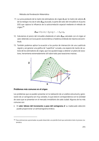Métodos de Ponderación Matemática
273
11. La suma-producto de la matriz de estimadores de crigeo λi por la matriz de valores Zi
de los testigos nos da el valor Z(0,0) buscado, la parte del valor del inmueble en el punto
(0,0) que captura la influencia de la autocorrelación espacial mediante el método de
crigeo.288
Z(0,0) = λ1 x z1 + λ2 x z2 + … + λn x zn
12. Calculamos el precio del inmueble añadiendo el valor Z(0,0) calculado con el crigeo al
valor obtenido con la ecuación econométrica o hedónica (método de máxima verosimi-
litud).
13. También podemos aplicar la ecuación a los puntos de intersección de una cuadrícula
regular y así generar una gráfica de “superficie” curvada, una especie de manto de va-
lores de los estimadores de crigeo, que nos ayudará luego a obtener un plano de isova-
lores, herramienta extremadamente útil sobre todo para tasaciones masivas.
Problemas más comunes en el crigeo
Los problemas que se pueden presentar en la realización de un análisis estructural y gene-
ración de un variograma son muy variados, lo que está en correspondencia con la variedad
de casos que se presentan en el mercado inmobiliario de cada ciudad. Algunos de los más
comunes son:
 El valor idóneo del incremento o paso del variograma d: su inadecuada selección
puede proporcionar un semivariograma errático.
288
Para estimaciones aproximadas se puede desarrollar una planilla Excel que automatice todo el proceso ma-
temático.
 