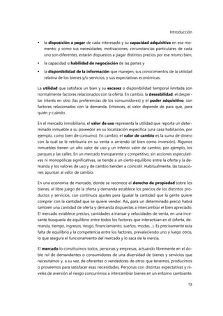 Introducción
13
 la disposición a pagar de cada interesado y su capacidad adquisitiva en ese mo-
mento; y como sus necesidades, motivaciones, circunstancias particulares de cada
uno son diferentes, estarán dispuestos a pagar distintos precios por ese mismo bien,
 la capacidad o habilidad de negociación de las partes y
 la disponibilidad de la información que manejen, sus conocimientos de la utilidad
relativa de los bienes y/o servicios, y sus expectativas económicas.
La utilidad que satisface un bien y su escasez o disponibilidad temporal limitada son
normalmente factores relacionados con la oferta. En cambio, la deseabilidad, el desper-
tar interés en otro (las preferencias de los consumidores) y el poder adquisitivo, son
factores relacionados con la demanda. Entonces, el valor depende de para qué, para
quién y cuándo.
En el mercado inmobiliario, el valor de uso representa la utilidad que reporta un deter-
minado inmueble a su poseedor en su localización específica (una casa habitación, por
ejemplo, como bien de consumo). En cambio, el valor de cambio es la suma de dinero
con la cual se le retribuiría en su venta o arriendo (el bien como inversión). Algunos
inmuebles tienen un alto valor de uso y un inferior valor de cambio, por ejemplo, los
parques y las calles. En un mercado transparente y competitivo, sin acciones especulati-
vas ni monopólicas significativas, se tiende a un cierto equilibrio entre la oferta y la de-
manda y los valores de uso y de cambio tienden a coincidir. Habitualmente, las tasacio-
nes apuntan al valor de cambio.
En una economía de mercado, donde se reconoce el derecho de propiedad sobre los
bienes, el libre juego de la oferta y demanda establece los precios de los distintos pro-
ductos y servicios, con continuos ajustes para igualar la cantidad que la gente quiere
comprar con la cantidad que se quiere vender. Así, para un determinado precio habrá
también una cantidad de oferta y demanda dispuestas a intercambiar el bien apreciado.
El mercado establece precios, cantidades a transar y velocidades de venta, en una ince-
sante búsqueda de equilibrio entre todos los factores que interactúan en él (oferta, de-
manda, tiempo, ingresos, riesgo, financiamiento, sueños, modas…). Es precisamente esta
falta de equilibrio y la competencia entre los factores, prevaleciendo uno y luego otros,
lo que asegura el funcionamiento del mercado y lo saca de la inercia.
El mercado lo constituimos todos, personas y empresas, actuando libremente en el do-
ble rol de demandantes o consumidores de una diversidad de bienes y servicios que
necesitamos y, a su vez, de oferentes o vendedores de otros que tenemos, producimos
o proveemos para satisfacer esas necesidades. Personas con distintas expectativas y ni-
veles de aversión al riesgo concurrimos a intercambiar bienes en un entorno cambiante.
 