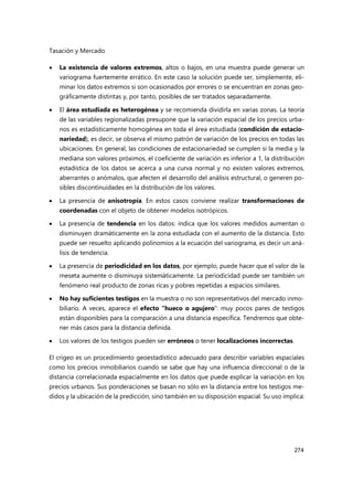 Tasación y Mercado
274
 La existencia de valores extremos, altos o bajos, en una muestra puede generar un
variograma fuertemente errático. En este caso la solución puede ser, simplemente, eli-
minar los datos extremos si son ocasionados por errores o se encuentran en zonas geo-
gráficamente distintas y, por tanto, posibles de ser tratados separadamente.
 El área estudiada es heterogénea y se recomienda dividirla en varias zonas. La teoría
de las variables regionalizadas presupone que la variación espacial de los precios urba-
nos es estadísticamente homogénea en toda el área estudiada (condición de estacio-
nariedad), es decir, se observa el mismo patrón de variación de los precios en todas las
ubicaciones. En general, las condiciones de estacionariedad se cumplen si la media y la
mediana son valores próximos, el coeficiente de variación es inferior a 1, la distribución
estadística de los datos se acerca a una curva normal y no existen valores extremos,
aberrantes o anómalos, que afecten el desarrollo del análisis estructural, o generen po-
sibles discontinuidades en la distribución de los valores.
 La presencia de anisotropía. En estos casos conviene realizar transformaciones de
coordenadas con el objeto de obtener modelos isotrópicos.
 La presencia de tendencia en los datos: indica que los valores medidos aumentan o
disminuyen dramáticamente en la zona estudiada con el aumento de la distancia. Esto
puede ser resuelto aplicando polinomios a la ecuación del variograma, es decir un aná-
lisis de tendencia.
 La presencia de periodicidad en los datos, por ejemplo, puede hacer que el valor de la
meseta aumente o disminuya sistemáticamente. La periodicidad puede ser también un
fenómeno real producto de zonas ricas y pobres repetidas a espacios similares.
 No hay suficientes testigos en la muestra o no son representativos del mercado inmo-
biliario. A veces, aparece el efecto “hueco o agujero”: muy pocos pares de testigos
están disponibles para la comparación a una distancia específica. Tendremos que obte-
ner más casos para la distancia definida.
 Los valores de los testigos pueden ser erróneos o tener localizaciones incorrectas.
El crigeo es un procedimiento geoestadístico adecuado para describir variables espaciales
como los precios inmobiliarios cuando se sabe que hay una influencia direccional o de la
distancia correlacionada espacialmente en los datos que puede explicar la variación en los
precios urbanos. Sus ponderaciones se basan no sólo en la distancia entre los testigos me-
didos y la ubicación de la predicción, sino también en su disposición espacial. Su uso implica:
 