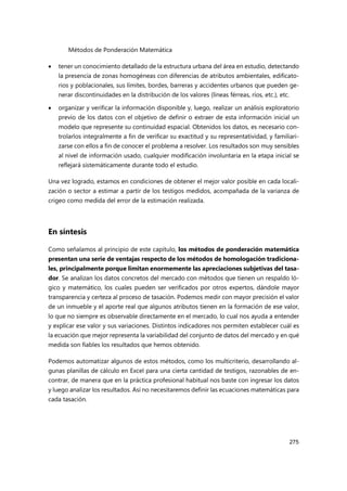 Métodos de Ponderación Matemática
275
 tener un conocimiento detallado de la estructura urbana del área en estudio, detectando
la presencia de zonas homogéneas con diferencias de atributos ambientales, edificato-
rios y poblacionales, sus límites, bordes, barreras y accidentes urbanos que pueden ge-
nerar discontinuidades en la distribución de los valores (líneas férreas, ríos, etc.), etc.
 organizar y verificar la información disponible y, luego, realizar un análisis exploratorio
previo de los datos con el objetivo de definir o extraer de esta información inicial un
modelo que represente su continuidad espacial. Obtenidos los datos, es necesario con-
trolarlos integralmente a fin de verificar su exactitud y su representatividad, y familiari-
zarse con ellos a fin de conocer el problema a resolver. Los resultados son muy sensibles
al nivel de información usado, cualquier modificación involuntaria en la etapa inicial se
reflejará sistemáticamente durante todo el estudio.
Una vez logrado, estamos en condiciones de obtener el mejor valor posible en cada locali-
zación o sector a estimar a partir de los testigos medidos, acompañada de la varianza de
crigeo como medida del error de la estimación realizada.
En síntesis
Como señalamos al principio de este capítulo, los métodos de ponderación matemática
presentan una serie de ventajas respecto de los métodos de homologación tradiciona-
les, principalmente porque limitan enormemente las apreciaciones subjetivas del tasa-
dor. Se analizan los datos concretos del mercado con métodos que tienen un respaldo ló-
gico y matemático, los cuales pueden ser verificados por otros expertos, dándole mayor
transparencia y certeza al proceso de tasación. Podemos medir con mayor precisión el valor
de un inmueble y el aporte real que algunos atributos tienen en la formación de ese valor,
lo que no siempre es observable directamente en el mercado, lo cual nos ayuda a entender
y explicar ese valor y sus variaciones. Distintos indicadores nos permiten establecer cuál es
la ecuación que mejor representa la variabilidad del conjunto de datos del mercado y en qué
medida son fiables los resultados que hemos obtenido.
Podemos automatizar algunos de estos métodos, como los multicriterio, desarrollando al-
gunas planillas de cálculo en Excel para una cierta cantidad de testigos, razonables de en-
contrar, de manera que en la práctica profesional habitual nos baste con ingresar los datos
y luego analizar los resultados. Así no necesitaremos definir las ecuaciones matemáticas para
cada tasación.
 