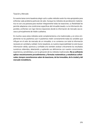 Tasación y Mercado
276
Es nuestra tarea como tasadores elegir cuál o cuáles métodos serán los más apropiados para
enfrentar cada problema particular de valor. Aunque los métodos de ponderación matemá-
tica no son una panacea para resolver íntegramente todas las tasaciones, su flexibilidad les
permite adaptarse a las condiciones específicas del inmueble tasado o a la información dis-
ponible y enfrentar con rigor técnico tasaciones donde la información de mercado sea es-
casa o principalmente de índole cualitativa.
En muchos casos estos métodos serán complementarios a los tradicionales, y en otros sim-
plemente no los podremos usar ni podremos medir correctamente todas las variables que
influyen en el valor de mercado de un inmueble, si no contamos con toda la información
necesaria en cantidad y calidad. Como tasadores, es nuestra responsabilidad no solo buscar
información válida, oportuna y confiable sino también analizar críticamente los resultados
numéricos obtenidos, detectando y supliendo sus deficiencias con nuestro conocimiento,
experiencia y sensibilidad, y con la aplicación de los métodos tradicionales. No es suficiente
aplicar mecánicamente procedimientos y fórmulas matemáticas y estadísticas sofisti-
cadas; siempre necesitaremos saber de tasaciones, de los inmuebles, de la ciudad y del
mercado inmobiliario.
 