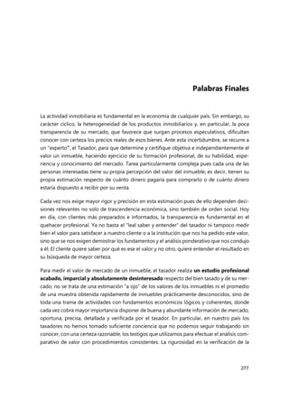 277
Palabras Finales
La actividad inmobiliaria es fundamental en la economía de cualquier país. Sin embargo, su
carácter cíclico, la heterogeneidad de los productos inmobiliarios y, en particular, la poca
transparencia de su mercado, que favorece que surgan procesos especulativos, dificultan
conocer con certeza los precios reales de esos bienes. Ante esta incertidumbre, se recurre a
un “experto”, el Tasador, para que determine y certifique objetiva e independientemente el
valor un inmueble, haciendo ejercicio de su formación profesional, de su habilidad, expe-
riencia y conocimiento del mercado. Tarea particularmente compleja pues cada una de las
personas interesadas tiene su propia percepción del valor del inmueble; es decir, tienen su
propia estimación respecto de cuánto dinero pagaría para comprarlo o de cuánto dinero
estaría dispuesto a recibir por su venta.
Cada vez nos exige mayor rigor y precisión en esta estimación pues de ello dependen deci-
siones relevantes no solo de trascendencia económica, sino también de orden social. Hoy
en día, con clientes más preparados e informados, la transparencia es fundamental en el
quehacer profesional. Ya no basta el “leal saber y entender” del tasador ni tampoco medir
bien el valor para satisfacer a nuestro cliente o a la institución que nos ha pedido este valor,
sino que se nos exigen demostrar los fundamentos y el análisis ponderativo que nos condujo
a él. El cliente quiere saber por qué es ese el valor y no otro, quiere entender el resultado en
su búsqueda de mayor certeza.
Para medir el valor de mercado de un inmueble, el tasador realiza un estudio profesional
acabado, imparcial y absolutamente desinteresado respecto del bien tasado y de su mer-
cado; no se trata de una estimación “a ojo” de los valores de los inmuebles ni el promedio
de una muestra obtenida rapidamente de inmuebles prácticamente desconocidos, sino de
toda una trama de actividades con fundamentos económicos lógicos y coherentes, donde
cada vez cobra mayor importancia disponer de buena y abundante información de mercado,
oportuna, precisa, detallada y verificada por el tasador. En particular, en nuestro país los
tasadores no hemos tomado suficiente conciencia que no podemos seguir trabajando sin
conocer, con una certeza razonable, los testigos que utilizamos para efectuar el análisis com-
parativo de valor con procedimientos consistentes. La rigurosidad en la verificación de la
 