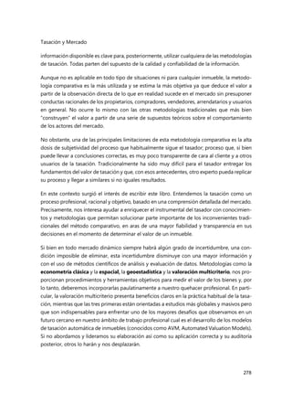 Tasación y Mercado
278
información disponible es clave para, posteriormente, utilizar cualquiera de las metodologías
de tasación. Todas parten del supuesto de la calidad y confiabilidad de la información.
Aunque no es aplicable en todo tipo de situaciones ni para cualquier inmueble, la metodo-
logía comparativa es la más utilizada y se estima la más objetiva ya que deduce el valor a
partir de la observación directa de lo que en realidad sucede en el mercado sin presuponer
conductas racionales de los propietarios, compradores, vendedores, arrendatarios y usuarios
en general. No ocurre lo mismo con las otras metodologías tradicionales que más bien
“construyen” el valor a partir de una serie de supuestos teóricos sobre el comportamiento
de los actores del mercado.
No obstante, una de las principales limitaciones de esta metodología comparativa es la alta
dosis de subjetividad del proceso que habitualmente sigue el tasador; proceso que, si bien
puede llevar a conclusiones correctas, es muy poco transparente de cara al cliente y a otros
usuarios de la tasación. Tradicionalmente ha sido muy difícil para el tasador entregar los
fundamentos del valor de tasación y que, con esos antecedentes, otro experto pueda replicar
su proceso y llegar a similares si no iguales resultados.
En este contexto surgió el interés de escribir este libro. Entendemos la tasación como un
proceso profesional, racional y objetivo, basado en una comprensión detallada del mercado.
Precisamente, nos interesa ayudar a enriquecer el instrumental del tasador con conocimien-
tos y metodologías que permitan solucionar parte importante de los inconvenientes tradi-
cionales del método comparativo, en aras de una mayor fiabilidad y transparencia en sus
decisiones en el momento de determinar el valor de un inmueble.
Si bien en todo mercado dinámico siempre habrá algún grado de incertidumbre, una con-
dición imposible de eliminar, esta incertidumbre disminuye con una mayor información y
con el uso de métodos científicos de análisis y evaluación de datos. Metodologías como la
econometría clásica y la espacial, la geoestadística y la valoración multicriterio, nos pro-
porcionan procedimientos y herramientas objetivos para medir el valor de los bienes y, por
lo tanto, deberemos incorporarlas paulatinamente a nuestro quehacer profesional. En parti-
cular, la valoración multicriterio presenta beneficios claros en la práctica habitual de la tasa-
ción, mientras que las tres primeras están orientadas a estudios más globales y masivos pero
que son indispensables para enfrentar uno de los mayores desafíos que observamos en un
futuro cercano en nuestro ámbito de trabajo profesional cual es el desarrollo de los modelos
de tasación automática de inmuebles (conocidos como AVM, Automated Valuation Models).
Si no abordamos y lideramos su elaboración así como su aplicación correcta y su auditoría
posterior, otros lo harán y nos desplazarán.
 