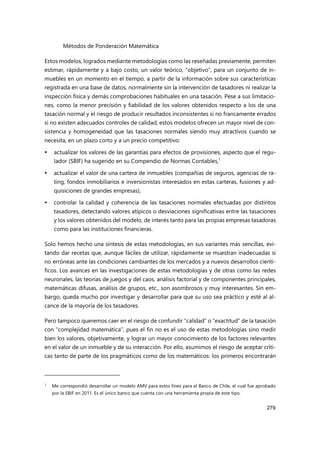 Métodos de Ponderación Matemática
279
Estos modelos, logrados mediante metodologías como las reseñadas previamente, permiten
estimar, rápidamente y a bajo costo, un valor teórico, “objetivo”, para un conjunto de in-
muebles en un momento en el tiempo, a partir de la información sobre sus características
registrada en una base de datos, normalmente sin la intervención de tasadores ni realizar la
inspección física y demás comprobaciones habituales en una tasación. Pese a sus limitacio-
nes, como la menor precisión y fiabilidad de los valores obtenidos respecto a los de una
tasación normal y el riesgo de producir resultados inconsistentes si no francamente errados
si no existen adecuados controles de calidad, estos modelos ofrecen un mayor nivel de con-
sistencia y homogeneidad que las tasaciones normales siendo muy atractivos cuando se
necesita, en un plazo corto y a un precio competitivo:
 actualizar los valores de las garantías para efectos de provisiones, aspecto que el regu-
lador (SBIF) ha sugerido en su Compendio de Normas Contables,1
 actualizar el valor de una cartera de inmuebles (compañías de seguros, agencias de ra-
ting, fondos inmobiliarios e inversionistas interesados en estas carteras, fusiones y ad-
quisiciones de grandes empresas),
 controlar la calidad y coherencia de las tasaciones normales efectuadas por distintos
tasadores, detectando valores atípicos o desviaciones significativas entre las tasaciones
y los valores obtenidos del modelo, de interés tanto para las propias empresas tasadoras
como para las instituciones financieras.
Solo hemos hecho una síntesis de estas metodologías, en sus variantes más sencillas, evi-
tando dar recetas que, aunque fáciles de utilizar, rápidamente se muestran inadecuadas si
no erróneas ante las condiciones cambiantes de los mercados y a nuevos desarrollos cientí-
ficos. Los avances en las investigaciones de estas metodologías y de otras como las redes
neuronales, las teorías de juegos y del caos, análisis factorial y de componentes principales,
matemáticas difusas, análisis de grupos, etc., son asombrosos y muy interesantes. Sin em-
bargo, queda mucho por investigar y desarrollar para que su uso sea práctico y esté al al-
cance de la mayoría de los tasadores.
Pero tampoco queremos caer en el riesgo de confundir “calidad” o “exactitud” de la tasación
con “complejidad matemática”, pues el fin no es el uso de estas metodologías sino medir
bien los valores, objetivamente, y lograr un mayor conocimiento de los factores relevantes
en el valor de un inmueble y de su interacción. Por ello, asumimos el riesgo de aceptar críti-
cas tanto de parte de los pragmáticos como de los matemáticos: los primeros encontrarán
1
Me correspondió desarrollar un modelo AMV para estos fines para el Banco de Chile, el cual fue aprobado
por la SBIF en 2011. Es el único banco que cuenta con una herramienta propia de este tipo.
 