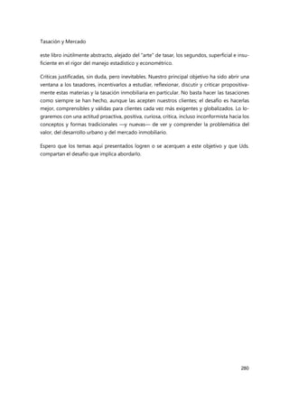 Tasación y Mercado
280
este libro inútilmente abstracto, alejado del “arte” de tasar, los segundos, superficial e insu-
ficiente en el rigor del manejo estadístico y econométrico.
Críticas justificadas, sin duda, pero inevitables. Nuestro principal objetivo ha sido abrir una
ventana a los tasadores, incentivarlos a estudiar, reflexionar, discutir y criticar propositiva-
mente estas materias y la tasación inmobiliaria en particular. No basta hacer las tasaciones
como siempre se han hecho, aunque las acepten nuestros clientes; el desafío es hacerlas
mejor, comprensibles y válidas para clientes cada vez más exigentes y globalizados. Lo lo-
graremos con una actitud proactiva, positiva, curiosa, crítica, incluso inconformista hacia los
conceptos y formas tradicionales —y nuevas— de ver y comprender la problemática del
valor, del desarrollo urbano y del mercado inmobiliario.
Espero que los temas aquí presentados logren o se acerquen a este objetivo y que Uds.
compartan el desafío que implica abordarlo.
 
