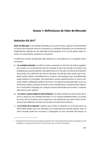 281
Anexo 1: Definiciones de Valor de Mercado
Definición IVS 20171
Valor de Mercado es la cantidad estimada por la cual un activo o pasivo se intercambiaría
en la fecha de la tasación entre un comprador y un vendedor dispuestos, en una transacción
independiente, después de una adecuada comercialización en la cual las partes hayan ac-
tuado con conocimiento, prudencia y sin presión.
La definición de Valor de Mercado debe aplicarse en concordancia con el siguiente marco
conceptual:
a) “la cantidad estimada” se refiere al precio expresado en términos de dinero pagadero
por el activo en una transacción libre de mercado. El valor de mercado es el precio más
probable que se podría obtener razonablemente en el mercado en la fecha de la tasación
de acuerdo con la definición de valor de mercado. Se trata del mejor precio que el ven-
dedor pueda obtener razonablemente y el precio más ventajoso que razonablemente
pueda obtener el comprador. Esta apreciación excluye específicamente un precio esti-
mado inflado o deflactado debido a términos o circunstancias especiales tales como una
financiación atípica, acuerdos de venta y retro-arrendamiento, consideraciones especia-
les o concesiones otorgadas por cualquier persona relacionada con la venta, o cualquier
elemento de valor especial.
b) “un activo o pasivo debería intercambiarse” se refiere al hecho de que el valor de un
activo o pasivo es una cantidad estimada y no un importe predeterminado o un precio
de venta real. Es el precio que se lograría en una transacción que reúne todos los ele-
mentos de la definición de valor de mercado en la fecha de la tasación.
c) “en la fecha de la tasación” significa que el valor es específico en el tiempo para una
fecha determinada. Como los mercados y las condiciones de mercado pueden variar, el
valor estimado podría ser incorrecto o inapropiado en otro momento del tiempo. La
1 Extractado de las Normas Internacionales de Valuación 2017, IVSC (International Valuation Standards Council)
y basado en una traducción de Julio E. Torres Coto M., sólo con fines informativos,
 