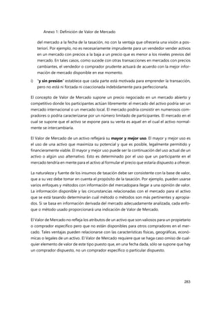 Anexo 1: Definición de Valor de Mercado
283
del mercado a la fecha de la tasación, no con la ventaja que ofrecería una visión a pos-
teriori. Por ejemplo, no es necesariamente imprudente para un vendedor vender activos
en un mercado con precios a la baja a un precio que es menor a los niveles previos del
mercado. En tales casos, como sucede con otras transacciones en mercados con precios
cambiantes, el vendedor o comprador prudente actuará de acuerdo con la mejor infor-
mación de mercado disponible en ese momento.
i) “y sin presión” establece que cada parte está motivada para emprender la transacción,
pero no está ni forzada ni coaccionada indebidamente para perfeccionarla.
El concepto de Valor de Mercado supone un precio negociado en un mercado abierto y
competitivo donde los participantes actúan libremente: el mercado del activo podría ser un
mercado internacional o un mercado local. El mercado podría consistir en numerosos com-
pradores o podría caracterizarse por un número limitado de participantes. El mercado en el
cual se supone que el activo se expone para su venta es aquel en el cual el activo normal-
mente se intercambiaría.
El Valor de Mercado de un activo reflejará su mayor y mejor uso. El mayor y mejor uso es
el uso de una activo que maximiza su potencial y que es posible, legalmente permitido y
financieramente viable. El mayor y mejor uso puede ser la continuación del uso actual de un
activo o algún uso alternativo. Esto es determinado por el uso que un participante en el
mercado tendría en mente para el activo al formular el precio que estaría dispuesto a ofrecer.
La naturaleza y fuente de los insumos de tasación debe ser consistente con la base de valor,
que a su vez debe tomar en cuenta el propósito de la tasación. Por ejemplo, pueden usarse
varios enfoques y métodos con información del mercadopara llegar a una opinión de valor.
La información disponible y las circunstancias relacionadas con el mercado para el activo
que se está tasando determinarán cuál método o métodos son más pertinentes y apropia-
dos. Si se basa en información derivada del mercado adecuadamente analizada, cada enfo-
que o método usado proporcionará una indicación de Valor de Mercado.
El Valor de Mercado no refleja los atributos de un activo que son valiosos para un propietario
o comprador específico pero que no están disponibles para otros compradores en el mer-
cado. Tales ventajas pueden relacionarse con las características físicas, geográficas, econó-
micas o legales de un activo. El Valor de Mercado requiere que se haga caso omiso de cual-
quier elemento de valor de este tipo puesto que, en una fecha dada, sólo se supone que hay
un comprador dispuesto, no un comprador específico o particular dispuesto.
 