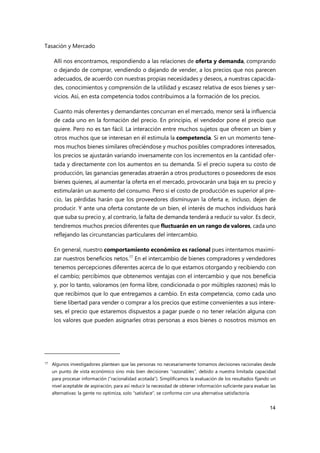Tasación y Mercado
14
Allí nos encontramos, respondiendo a las relaciones de oferta y demanda, comprando
o dejando de comprar, vendiendo o dejando de vender, a los precios que nos parecen
adecuados, de acuerdo con nuestras propias necesidades y deseos, a nuestras capacida-
des, conocimientos y comprensión de la utilidad y escasez relativa de esos bienes y ser-
vicios. Así, en esta competencia todos contribuimos a la formación de los precios.
Cuanto más oferentes y demandantes concurran en el mercado, menor será la influencia
de cada uno en la formación del precio. En principio, el vendedor pone el precio que
quiere. Pero no es tan fácil. La interacción entre muchos sujetos que ofrecen un bien y
otros muchos que se interesan en él estimula la competencia. Si en un momento tene-
mos muchos bienes similares ofreciéndose y muchos posibles compradores interesados,
los precios se ajustarán variando inversamente con los incrementos en la cantidad ofer-
tada y directamente con los aumentos en su demanda. Si el precio supera su costo de
producción, las ganancias generadas atraerán a otros productores o poseedores de esos
bienes quienes, al aumentar la oferta en el mercado, provocarán una baja en su precio y
estimularán un aumento del consumo. Pero si el costo de producción es superior al pre-
cio, las pérdidas harán que los proveedores disminuyan la oferta e, incluso, dejen de
producir. Y ante una oferta constante de un bien, el interés de muchos individuos hará
que suba su precio y, al contrario, la falta de demanda tenderá a reducir su valor. Es decir,
tendremos muchos precios diferentes que fluctuarán en un rango de valores, cada uno
reflejando las circunstancias particulares del intercambio.
En general, nuestro comportamiento económico es racional pues intentamos maximi-
zar nuestros beneficios netos.17
En el intercambio de bienes compradores y vendedores
tenemos percepciones diferentes acerca de lo que estamos otorgando y recibiendo con
el cambio; percibimos que obtenemos ventajas con el intercambio y que nos beneficia
y, por lo tanto, valoramos (en forma libre, condicionada o por múltiples razones) más lo
que recibimos que lo que entregamos a cambio. En esta competencia, como cada uno
tiene libertad para vender o comprar a los precios que estime convenientes a sus intere-
ses, el precio que estaremos dispuestos a pagar puede o no tener relación alguna con
los valores que pueden asignarles otras personas a esos bienes o nosotros mismos en
17 Algunos investigadores plantean que las personas no necesariamente tomamos decisiones racionales desde
un punto de vista económico sino más bien decisiones “razonables”, debido a nuestra limitada capacidad
para procesar información (“racionalidad acotada”). Simplificamos la evaluación de los resultados fijando un
nivel aceptable de aspiración, para así reducir la necesidad de obtener información suficiente para evaluar las
alternativas: la gente no optimiza, solo “satisface”, se conforma con una alternativa satisfactoria.
 