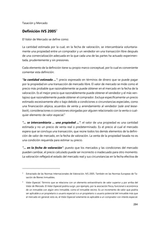 Tasación y Mercado
284
Definición IVS 20052
El Valor de Mercado se define como:
La cantidad estimada por la cual, en la fecha de valoración, se intercambiaría voluntaria-
mente una propiedad entre un comprador y un vendedor en una transacción libre después
de una comercialización adecuada en la que cada una de las partes ha actuado experimen-
tada, prudentemente y sin presiones.
Cada elemento de la definición tiene su propio marco conceptual, por lo cual es conveniente
comentar esta definición:
"la cantidad estimada ...": precio expresado en términos de dinero que se puede pagar
por la propiedad en una transacción de mercado libre. El valor de mercado se mide como el
precio más probable que razonablemente se puede obtener en el mercado en la fecha de la
valoración. Es el mejor precio que razonablemente puede obtener el vendedor y el más ven-
tajoso que razonablemente puede obtener el comprador. Excluye específicamente un precio
estimado excesivamente alto o bajo debido a condiciones o circunstancias especiales, como
una financiación atípica, acuerdos de venta y arrendamiento al vendedor (sale and lease-
back), consideraciones o concesiones otorgadas por alguien relacionado con la venta o cual-
quier elemento de valor especial.3
"... se intercambiaría ... una propiedad ...": el valor de una propiedad es una cantidad
estimada y no un precio de venta real o predeterminado. Es el precio al cual el mercado
espera que se concluya una transacción, que reúne todos los demás elementos de la defini-
ción de valor de mercado, en la fecha de valoración. La venta de la propiedad tasada no es
una condición requerida para estimar su precio.
"... en la fecha de valoración": puesto que los mercados y las condiciones del mercado
pueden cambiar, el precio calculado puede ser incorrecto o inadecuado para otro momento.
La valoración reflejará el estado del mercado real y sus circunstancias en la fecha efectiva de
2 Extractado de las Normas Internacionales de Valoración. IVS 2005. También en las Normas Europeas de Ta-
sación de Bienes Inmuebles.
3 Valor Especial. Término que se relaciona con un elemento extraordinario de valor superior y por arriba del
Valor de Mercado. El Valor Especial podría surgir, por ejemplo, por la asociación física, funcional o económica
de un inmueble con algún otro inmueble, como el inmueble vecino. Es un incremento de valor que podría
ser aplicable a un propietario o usuario especial o a un propietario o usuario potencial del inmueble más que
al mercado en general; esto es, el Valor Especial solamente es aplicable a un comprador con interés especial.
 
