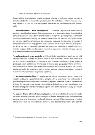 Anexo 1: Definición de Valor de Mercado
285
la valoración y no en cualquier otra fecha pasada o futura. La definición supone también la
simultaneidad entre el intercambio y la conclusión del contrato de venta sin ninguna varia-
ción de precio, la cual, por otra parte, puede suceder en una transacción de valor de mer-
cado.
"... voluntariamente ... entre un comprador ...": se refiere a alguien que desea comprar
pero no está obligado a hacerlo. Este comprador no se ve apremiado ni está determinado a
comprar a cualquier precio. Se trata también de un comprador que compra de acuerdo con
la realidad del mercado actual y con las expectativas reales del mercado y no basándose en
un mercado hipotético o imaginario cuya existencia no puede demostrarse o predecirse. El
comprador mencionado no pagaría un precio superior al que exige el mercado. El propieta-
rio actual del bien es parte del "mercado". Un tasador no puede hacer suposiciones poco
realistas respecto de las condiciones de mercado o suponer un valor de mercado superior
al que razonablemente podría obtenerse.
"... voluntariamente ... un vendedor ...": Un vendedor voluntario es aquel que no está
ansioso ni forzado a vender a cualquier precio ni está dispuesto a hacerlo a un precio que
no se considere razonable en el mercado actual. El vendedor voluntario desea vender la
propiedad según los términos del mercado al mejor precio que pueda obtener en el mer-
cado libre después de una adecuada comercialización, sea cual sea este precio. Las circuns-
tancias de hecho del propietario real no forman parte de estas consideraciones ya que el
"vendedor voluntario" es un propietario hipotético.
"... en una transacción libre ...": aquella que tiene lugar entre partes que no tienen una
relación particular o especial entre sí (por ejemplo, entre la casa matriz y sus filiales, entre el
propietario y el arrendatario, entre parientes) que pueda hacer que el precio no sea carac-
terístico del mercado o que sea excesivo debido a algún elemento de especial valor. Una
transacción según el valor de mercado se supone entre partes no relacionadas y que actúan
independientemente.
"... después de una adecuada comercialización ...": la propiedad se ofrecería al mercado
del modo más adecuado para que se produjera su venta al mejor precio que razonablemente
pudiera obtenerse de acuerdo con la definición de mercado. El tiempo durante el cual se
ofrece varía según las condiciones de mercado,4
pero debe ser el suficiente para permitir
4
Dependiendo del tipo y clase de propiedad, terreno y construcciones.
 