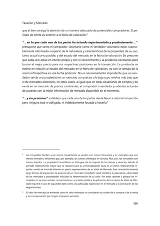 Tasación y Mercado
286
que el bien atraiga la atención de un número adecuado de potenciales compradores. El pe-
riodo de oferta es anterior a la fecha de valoración.5
"... en la que cada una de las partes ha actuado experimentada y prudentemente ...":
presupone que tanto el comprador voluntario como el vendedor voluntario están razona-
blemente informados respecto de la naturaleza y características de la propiedad, de su uso,
tanto actual como posible, y del estado del mercado en la fecha de valoración. Se presume
que cada uno actúa en interés propio y con el conocimiento y la prudencia necesarios para
buscar el mejor precio para sus respectivas posiciones en la transacción. La prudencia se
estima en relación al estado del mercado en la fecha de valoración, no con la ventaja de la
visión retrospectiva en una fecha posterior. No es necesariamente imprudente que un ven-
dedor venda una propiedad en un mercado con precios a la baja cuyo nivel es más bajo que
el de mercados anteriores. En estos casos, al igual que en otras situaciones de compra y de
venta en un mercado de precios cambiantes, el comprador o vendedor prudentes actuarán
de acuerdo con la mejor información de mercado disponible en el momento.
"... y sin presiones": establece que cada una de las partes desea llevar a cabo la transacción
pero ninguna está ni obligada, ni indebidamente forzada a hacerlo.6
5
Los inmuebles tienden a ser únicos. Usualmente se venden con menor frecuencia y en mercados que son
menos formales y eficientes que, por ejemplo, los valores ofertados en la bolsa. Más aún, los inmuebles son
menos líquidos. La propiedad inmobiliaria se distingue de la mayoría de los bienes y servicios debido al
periodo relativamente mayor que se requiere para su comercialización pues es un activo relativamente ilí-
quido cuando se trata de obtener un precio representativo de su Valor de Mercado. Este característicamente
largo tiempo de exposición, la ausencia de un “mercado inmediato” (spot market) y la naturaleza y diversidad
de los mercados y propiedades dificultan la determinación de su valor. Por estas razones y porque los in-
muebles no se intercambian comúnmente en una bolsa pública, la aplicación del concepto de Valor de Mer-
cado requiere el uso de supuestos tales como una adecuada exposición en el mercado y la conclusión de las
negociaciones.
6
El valor de mercado se entiende como el valor estimado sin considerar los costes de la compra o de la venta
y sin compensación por ningún impuesto asociado.
 