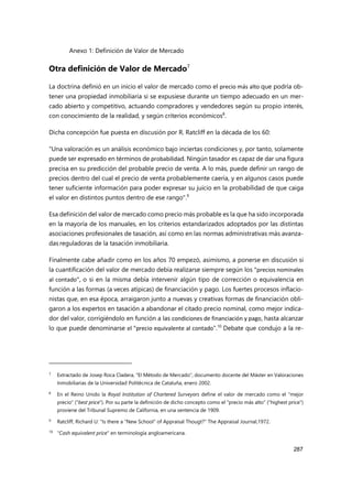 Anexo 1: Definición de Valor de Mercado
287
Otra definición de Valor de Mercado7
La doctrina definió en un inicio el valor de mercado como el precio más alto que podría ob-
tener una propiedad inmobiliaria si se expusiese durante un tiempo adecuado en un mer-
cado abierto y competitivo, actuando compradores y vendedores según su propio interés,
con conocimiento de la realidad, y según criterios económicos8
.
Dicha concepción fue puesta en discusión por R. Ratcliff en la década de los 60:
"Una valoración es un análisis económico bajo inciertas condiciones y, por tanto, solamente
puede ser expresado en términos de probabilidad. Ningún tasador es capaz de dar una figura
precisa en su predicción del probable precio de venta. A lo más, puede definir un rango de
precios dentro del cual el precio de venta probablemente caería, y en algunos casos puede
tener suficiente información para poder expresar su juicio en la probabilidad de que caiga
el valor en distintos puntos dentro de ese rango".9
Esa definición del valor de mercado como precio más probable es la que ha sido incorporada
en la mayoría de los manuales, en los criterios estandarizados adoptados por las distintas
asociaciones profesionales de tasación, así como en las normas administrativas más avanza-
das reguladoras de la tasación inmobiliaria.
Finalmente cabe añadir como en los años 70 empezó, asimismo, a ponerse en discusión si
la cuantificación del valor de mercado debía realizarse siempre según los "precios nominales
al contado", o si en la misma debía intervenir algún tipo de corrección o equivalencia en
función a las formas (a veces atípicas) de financiación y pago. Los fuertes procesos inflacio-
nistas que, en esa época, arraigaron junto a nuevas y creativas formas de financiación obli-
garon a los expertos en tasación a abandonar el citado precio nominal, como mejor indica-
dor del valor, corrigiéndolo en función a las condiciones de financiación y pago, hasta alcanzar
lo que puede denominarse el "precio equivalente al contado".10
Debate que condujo a la re-
7 Extractado de Josep Roca Cladera, “El Método de Mercado”, documento docente del Máster en Valoraciones
Inmobiliarias de la Universidad Politécnica de Cataluña, enero 2002.
8
En el Reino Unido la Royal Institution of Chartered Surveyors define el valor de mercado como el "mejor
precio" ("best price"). Por su parte la definición de dicho concepto como el "precio más alto" ("highest price")
proviene del Tribunal Supremo de California, en una sentencia de 1909.
9 Ratcliff, Richard U: "Is there a "New School" of Appraisal Thougt?" The Appraisal Journal,1972.
10
"Cash equivalent price" en terminología angloamericana.
 