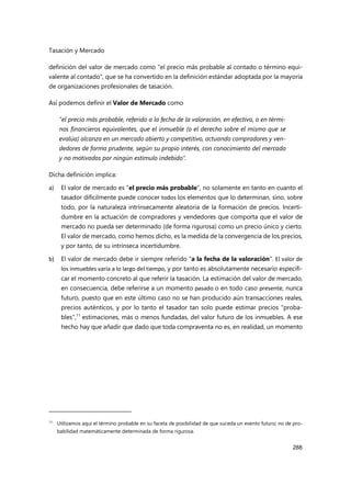 Tasación y Mercado
288
definición del valor de mercado como "el precio más probable al contado o término equi-
valente al contado", que se ha convertido en la definición estándar adoptada por la mayoría
de organizaciones profesionales de tasación.
Así podemos definir el Valor de Mercado como
"el precio más probable, referido a la fecha de la valoración, en efectivo, o en térmi-
nos financieros equivalentes, que el inmueble (o el derecho sobre el mismo que se
evalúa) alcanza en un mercado abierto y competitivo, actuando compradores y ven-
dedores de forma prudente, según su propio interés, con conocimiento del mercado
y no motivados por ningún estímulo indebido".
Dicha definición implica:
a) El valor de mercado es "el precio más probable", no solamente en tanto en cuanto el
tasador difícilmente puede conocer todos los elementos que lo determinan, sino, sobre
todo, por la naturaleza intrínsecamente aleatoria de la formación de precios. Incerti-
dumbre en la actuación de compradores y vendedores que comporta que el valor de
mercado no pueda ser determinado (de forma rigurosa) como un precio único y cierto.
El valor de mercado, como hemos dicho, es la medida de la convergencia de los precios,
y por tanto, de su intrínseca incertidumbre.
b) El valor de mercado debe ir siempre referido "a la fecha de la valoración". El valor de
los inmuebles varía a lo largo del tiempo, y por tanto es absolutamente necesario especifi-
car el momento concreto al que referir la tasación. La estimación del valor de mercado,
en consecuencia, debe referirse a un momento pasado o en todo caso presente, nunca
futuro, puesto que en este último caso no se han producido aún transacciones reales,
precios auténticos, y por lo tanto el tasador tan solo puede estimar precios "proba-
bles",11
estimaciones, más o menos fundadas, del valor futuro de los inmuebles. A ese
hecho hay que añadir que dado que toda compraventa no es, en realidad, un momento
11
Utilizamos aquí el término probable en su faceta de posibilidad de que suceda un evento futuro; no de pro-
babilidad matemáticamente determinada de forma rigurosa.
 