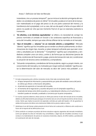 Anexo 1: Definición de Valor de Mercado
289
instantáneo, sino un proceso temporal12
, que se inicia en la decisión primigenia del ven-
dedor o la vendedora de poner en oferta13
el inmueble y acaba en el cierre de la transac-
ción materializado en el pago del precio (o de una parte sustancial del mismo) y la
transferencia de la propiedad, o en su caso, del uso de aquél, la fecha a la que referir el
precio no puede ser otra que ese momento final en el que se materializa realmente la
transacción.
c) "En efectivo, o en términos equivalentes" se refiere a la necesidad de corregir los
precios nominales al contado en función a las condiciones específicas de financiación y
venta del inmueble, siempre que estas últimas difieran de las normales en el mercado.
d) "Que el inmueble (...) alcanza14
en un mercado abierto y competitivo". Mercado
"abierto" significa que los inmuebles que se venden se ofrecen públicamente, sin discri-
minaciones de ningún tipo, durante un plazo temporal suficiente para que sean cono-
cidos y estudiados por la demanda.15
"Competitivo" significa que compradores y ven-
dedores compiten unos con otros, y entre sí, de forma que sus decisiones (precios de
oferta, condiciones de financiación y pago, precios de transacción real, etc.) condicionan
la actuación de terceros (otros vendedores y compradores).
e) "Actuando compradores y vendedores de forma prudente, según su propio interés, con
conocimiento del mercado y no motivados por ningún estímulo indebido" significa aco-
tar la determinación del valor de mercado; es decir del "precio más probable", a un
12
En toda compraventa junto a dichos momentos inicial y final cabe normalmente añadir:
 el lapso temporal de información y asesoramiento por parte del vendedor acerca del precio
en oferta que ofrecer a información del público,
 el periodo de exposición al mercado del inmueble,
 el momento de la negociación y acuerdo del precio con el comprador específico, y
 el periodo de tiempo entre dicho acuerdo y su materialización efectiva, en el cual el bien a
transferir puede ser revisado y analizado a conciencia por la parte compradora.
13 En muchas ocasiones debemos utilizar precios en oferta para estimar el valor del mercado de los inmuebles,
debido a la dificultad existente para averiguar el momento real, así como el importe económico de las transac-
ciones. Hecho que implica la asunción de especiales controles por parte del tasador a fin de garantizar la
validez de los precios de oferta como testimonios fiables de los precios reales en venta.
14 Adviértase el uso del tiempo verbal presente (el de la fecha de la valoración) a diferencia del condicional o
futuro de la mayoría de las definiciones al uso.
15 Dicha condición no siempre se produce de forma rotunda en algunos segmentos del mercado inmobiliario,
(como por ejemplo los sitios en mercados muy consolidados, o algún tipo de inmuebles concretos), lo que
conduce a la materialización de precios en ocasiones enrarecidos, atípicos, de difícil análisis y ponderación
en la estimación del valor de mercado.
 