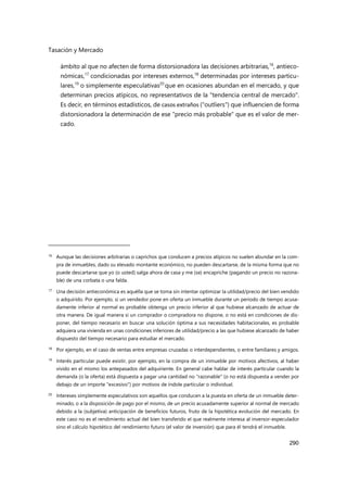 Tasación y Mercado
290
ámbito al que no afecten de forma distorsionadora las decisiones arbitrarias,16
, antieco-
nómicas,17
condicionadas por intereses externos,18
determinadas por intereses particu-
lares,19
o simplemente especulativas20
que en ocasiones abundan en el mercado, y que
determinan precios atípicos, no representativos de la "tendencia central de mercado".
Es decir, en términos estadísticos, de casos extraños ("outliers") que influencien de forma
distorsionadora la determinación de ese "precio más probable" que es el valor de mer-
cado.
16 Aunque las decisiones arbitrarias o caprichos que conducen a precios atípicos no suelen abundar en la com-
pra de inmuebles, dado su elevado montante económico, no pueden descartarse, de la misma forma que no
puede descartarse que yo (o usted) salga ahora de casa y me (se) encapriche (pagando un precio no razona-
ble) de una corbata o una falda.
17
Una decisión antieconómica es aquélla que se toma sin intentar optimizar la utilidad/precio del bien vendido
o adquirido. Por ejemplo, si un vendedor pone en oferta un inmueble durante un periodo de tiempo acusa-
damente inferior al normal es probable obtenga un precio inferior al que hubiese alcanzado de actuar de
otra manera. De igual manera si un comprador o compradora no dispone, o no está en condiciones de dis-
poner, del tiempo necesario en buscar una solución óptima a sus necesidades habitacionales, es probable
adquiera una vivienda en unas condiciones inferiores de utilidad/precio a las que hubiese alcanzado de haber
dispuesto del tiempo necesario para estudiar el mercado.
18 Por ejemplo, en el caso de ventas entre empresas cruzadas o interdependientes, o entre familiares y amigos.
19 Interés particular puede existir, por ejemplo, en la compra de un inmueble por motivos afectivos, al haber
vivido en el mismo los antepasados del adquiriente. En general cabe hablar de interés particular cuando la
demanda (o la oferta) está dispuesta a pagar una cantidad no "razonable" (o no está dispuesta a vender por
debajo de un importe "excesivo") por motivos de índole particular o individual.
20 Intereses simplemente especulativos son aquellos que conducen a la puesta en oferta de un inmueble deter-
minado, o a la disposición de pago por el mismo, de un precio acusadamente superior al normal de mercado
debido a la (subjetiva) anticipación de beneficios futuros, fruto de la hipotética evolución del mercado. En
este caso no es el rendimiento actual del bien transferido el que realmente interesa al inversor-especulador
sino el cálculo hipotético del rendimiento futuro (el valor de inversión) que para él tendrá el inmueble.
 