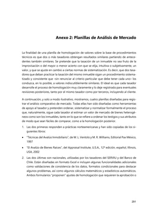 291
Anexo 2: Planillas de Análisis de Mercado
La finalidad de una planilla de homologación de valores sobre la base de procedimientos
técnicos es que dos o más tasadores obtengan resultados similares partiendo de antece-
dentes también similares. Se pretende que la tasación de un inmueble no sea fruto de la
improvisación o del mayor o menor acierto con que se elija, intuitiva o subjetivamente, un
valor, y que se ajuste en cambio a ciertas normas de sistematización. Es decir, que dos tasa-
dores que deban practicar la tasación del mismo inmueble sigan un procedimiento sistema-
tizado y consistente que –sin renunciar al criterio particular que debe tener cada uno– los
conduzca, en lo posible, a valores indiscutiblemente similares. El ideal es que cada tasador
desarrolle el proceso de homologación muy claramente y lo deje registrado para eventuales
revisiones posteriores, tanto por el mismo tasador como por terceros, incluyendo al cliente.
A continuación, y solo a modo ilustrativo, mostramos, cuatro planillas diseñadas para regis-
trar el análisis comparativo de mercado. Todas ellas han sido diseñadas como herramientas
de apoyo al tasador y pretenden ordenar, sistematizar y normalizar formalmente el proceso
que, naturalmente, sigue cada tasador al estimar un valor de mercado de bienes heterogé-
neos como son los inmuebles, tanto en lo que se refiere a ordenar los testigos y sus atributos
de modo que sean fáciles de comparar, como a la homologación posterior.
1. Las dos primeras responden a prácticas norteamericanas y han sido copiadas de los si-
guientes libros:
 “Técnicas del Avalúo Inmobiliario”, de W. L. Ventolo y M. R. Williams, Editorial Pax México,
1997
 “El Avalúo de Bienes Raíces”, del Appraisal Institute, U.S.A., 12ª edición, español, Illinois,
USA, 2002
2. Las dos últimas son nacionales, utilizadas por los tasadores del SERVIU y del Banco de
Chile. Están diseñadas en formato Excel e incluyen algunas funcionalidades adicionales
como validaciones de consistencia de los datos, formatos condicionales para destacar
algunos problemas, así como algunos cálculos matemáticos y estadísticos automáticos.
Ambos formularios “proponen” ajustes de homologación que requieren la aprobación o
 