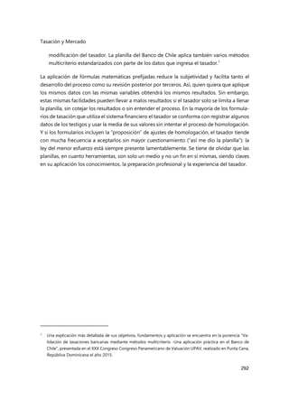 Tasación y Mercado
292
modificación del tasador. La planilla del Banco de Chile aplica también varios métodos
multicriterio estandarizados con parte de los datos que ingresa el tasador.1
La aplicación de fórmulas matemáticas prefijadas reduce la subjetividad y facilita tanto el
desarrollo del proceso como su revisión posterior por terceros. Así, quien quiera que aplique
los mismos datos con las mismas variables obtendrá los mismos resultados. Sin embargo,
estas mismas facilidades pueden llevar a malos resultados si el tasador solo se limita a llenar
la planilla, sin cotejar los resultados o sin entender el proceso. En la mayoría de los formula-
rios de tasación que utiliza el sistema financiero el tasador se conforma con registrar algunos
datos de los testigos y usar la media de sus valores sin intentar el proceso de homologación.
Y si los formularios incluyen la “proposición” de ajustes de homologación, el tasador tiende
con mucha frecuencia a aceptarlos sin mayor cuestionamiento (“así me dio la planilla”): la
ley del menor esfuerzo está siempre presente lamentablemente. Se tiene de olvidar que las
planillas, en cuanto herramientas, son solo un medio y no un fin en sí mismas, siendo claves
en su aplicación los conocimientos, la preparación profesional y la experiencia del tasador.
1 Una explicación más detallada de sus objetivos, fundamentos y aplicación se encuentra en la ponencia “Va-
lidación de tasaciones bancarias mediante métodos multicriterio -Una aplicación práctica en el Banco de
Chile”, presentada en el XXX Congreso Congreso Panamericano de Valuación UPAV, realizado en Punta Cana,
Repúbliva Dominicana el año 2015.
 