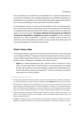 Introducción
15
otras circunstancias.18
Los dueños de una propiedad con un negocio funcionando, los
inversionistas inmobiliarios, las compañías aseguradoras, los avaluadores tributarios, los
liquidadores y los compradores con intereses especiales pueden asignar valores diferen-
tes a la misma propiedad por razones igualmente racionales y válidas.19
En otras palabras, el precio, en cuanto punto de equilibrio, es solo una situación especí-
fica y circunstancial. De hecho, existen tantos precios como transacciones concretas. Pero
la competencia hace que esas transacciones tiendan a realizarse dentro de ciertos már-
genes y los precios converjan. Un número suficiente de transacciones nos indicará el
consenso de compradores y vendedores en torno a un precio. Entonces podremos
acercarnos a un "valor más probable", o más bien, a un posible rango en el que se en-
contrará ese valor más probable, que todavía no sería el precio de mercado, pero sí el
precio más probable en el mercado en ese momento.
Precio, Costo y Valor
En el lenguaje cotidiano usamos como sinónimos los términos precio, costo y valor, pese
a ser conceptos diferentes.20
El precio se refiere al intercambio real de un bien o servicio;
el costo refleja los gastos de producirlo y el valor representa el precio más probable que
pueden acordar compradores y vendedores de ese bien o servicio.
 Costo es la cantidad requerida para crear o producir el bien o el servicio. Es, por lo
tanto, un monto relacionado con la producción y no con el intercambio. Una medida
del valor del inmueble es el costo de reemplazo y dependerá de la dificultad de ob-
tenerlo o del tiempo necesario para producirlo.21
Una vez construido el inmueble, el
costo pasa a ser un hecho histórico.
18 Las experiencias anteriores, los hechos recientes, así como las emociones. temores, costumbres y modas ejer-
cen una fuerte influencia en nuestra conducta y constituyen la parte aleatoria del mercado y de los precios.
19
Una transacción en particular no es representativa, por sí misma, del valor de mercado de un bien. Incluso,
algunas decisiones individuales pueden ser erróneas, reflejándose, por ejemplo, en la cantidad transada, en
costos de ineficiencia (rentas olvidadas como arriendos, intereses, etc.) y en la velocidad de venta, que puede
llegar a ser muy lenta, ineficientemente baja, si un oferente sobrestima el precio del bien que comercializa.
20 "Todo necio confunde valor y precio" (Antonio Machado, Proverbios y Cantares, “Poesías”, Ed. Losada S. A., 9ª
edición, 1970, Argentina). “El precio es lo que pagas y valor lo que obtienes” (Warren Buffett, citado en El
Mercurio, Santiago, 5/9/2010).
21
El costo es una medida de los recursos que sacrificamos para obtener o elaborar un producto. Una vez em-
pleados ya no podemos utilizarlos con otros fines (costo alternativo). A corto plazo, no influye en el precio:
 