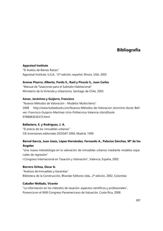 297
Bibliografía
Appraisal Institute
“El Avalúo de Bienes Raíces”
Appraisal Institute, U.S.A., 12ª edición, español, Illinois, USA, 2002
Arenas Pizarro, Alberto, Pardo S., Raúl y Piracés S., Juan Carlos
“Manual de Tasaciones para el Subsidio Habitacional”
Ministerio de la Vivienda y Urbanismo, Santiago de Chile, 2003
Aznar, Jerónimo y Guijarro, Francisco
“Nuevos Métodos de Valoración - Modelos Multicriterio”
2008 http://www.todoebook.com/Nuevos-Metodos-de-Valoracion-Jeronimo-Aznar-Bell-
ver;-Francisco-Guijarro-Martinez-Univ-Politecnica-Valencia-LibroEbook-
9788483630372.html
Ballestero, E. y Rodríguez, J. A.
“El precio de los inmuebles urbanos”
CIE Inversiones editoriales DOSSAT 2000, Madrid, 1999
Bernal García, Juan Jesús, López Hernández, Fernando A., Palacios Sánchez, Mª de los
Ángeles
“Una nueva metodología en la valoración de inmuebles urbanos mediante modelos espa-
ciales de regresión“
I Congreso Internacional en Tasación y Valoración”, Valencia, España, 2002
Borrero Ochoa, Oscar A.
“Avalúos de Inmuebles y Garantías”
Biblioteca de la Construcción, Bhandar Editores Ltda., 2ª edición, 2002, Colombia
Caballer Mellado, Vicente
“La información en los métodos de tasación: aspectos científicos y profesionales”,
Ponencia en el XXIII Congreso Panamericano de Valuación, Costa Rica, 2008
 