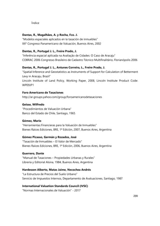 Índice
299
Dantas, R., Magalhães, A. y Rocha, Fco. J.
“Modelos espaciales aplicados en la tasación de inmuebles”
XX° Congreso Panamericano de Valuación, Buenos Aires, 2002
Dantas, R., Portugal J. L., Freire Prado, J.
“Inferência espacial aplicada na Avaliação de Cidades: O Caso de Aracaju”
COBRAC 2006 Congresso Brasileiro de Cadastro Técnico Multifinalitário, Florianópolis 2006
Dantas, R., Portugal J. L., Antunes Correira, L., Freire Prado, J.
“Spatial Inference and Geostatistics as Instruments of Support for Calculation of Betterment
Levy in Aracaju, Brazil”
Lincoln Institute of Land Policy, Working Paper, 2008, Lincoln Institute Product Code:
WP09JP1
Foro Americano de Tasaciones
http://ar.groups.yahoo.com/group/foroamericanodetasaciones
Geisse, Wilfredo
“Procedimientos de Valuación Urbana”
Banco del Estado de Chile, Santiago, 1965
Gómez, Mario
“Herramientas Financieras para la Valuación de Inmuebles”
Bienes Raíces Ediciones, BRE, 1ª Edición, 2007, Buenos Aires, Argentina
Gómez Picasso, Germán y Rozados, José
“Tasación de Inmuebles – El Valor de Mercado”
Bienes Raíces Ediciones, BRE, 1ª Edición, 2006, Buenos Aires, Argentina
Guerrero, Dante
“Manual de Tasaciones – Propiedades Urbanas y Rurales”
Librería y Editorial Alsina, 1984, Buenos Aires, Argentina
Hardessen Alberto, Matas Jaime, Necochea Andrés
“La Estructura de Precios del Suelo Urbano”
Servicio de Impuestos Internos, Departamento de Avaluaciones, Santiago, 1987
International Valuation Standards Council (IVSC)
“Normas Internacionales de Valuación” - 2017
 