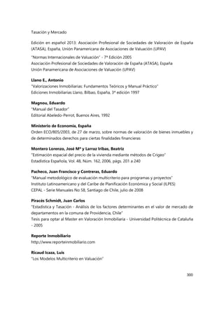 Tasación y Mercado
300
Edición en español 2013: Asociación Profesional de Sociedades de Valoración de España
(ATASA), España, Unión Panamericana de Asociaciones de Valuación (UPAV)
“Normas Internacionales de Valuación” - 7ª Edición 2005
Asociación Profesional de Sociedades de Valoración de España (ATASA), España
Unión Panamericana de Asociaciones de Valuación (UPAV)
Llano E., Antonio
“Valorizaciones Inmobiliarias: Fundamentos Teóricos y Manual Práctico”
Ediciones Inmobiliarias Llano, Bilbao, España, 3ª edición 1997
Magnou, Eduardo
“Manual del Tasador”
Editorial Abeledo-Perrot, Buenos Aires, 1992
Ministerio de Economía, España
Orden ECO/805/2003, de 27 de marzo, sobre normas de valoración de bienes inmuebles y
de determinados derechos para ciertas finalidades financieras
Montero Lorenzo, José Mª y Larraz Iribas, Beatriz
“Estimación espacial del precio de la vivienda mediante métodos de Crigeo”
Estadística Española, Vol. 48, Núm. 162, 2006, págs. 201 a 240
Pacheco, Juan Francisco y Contreras, Eduardo
“Manual metodológico de evaluación multicriterio para programas y proyectos”
Instituto Latinoamericano y del Caribe de Planificación Económica y Social (ILPES)
CEPAL - Serie Manuales No 58, Santiago de Chile, julio de 2008
Piracés Schmidt, Juan Carlos
“Estadística y Tasación - Análisis de los factores determinantes en el valor de mercado de
departamentos en la comuna de Providencia, Chile”
Tesis para optar al Master en Valoración Inmobiliaria - Universidad Politécnica de Cataluña
- 2005
Reporte Inmobiliario
http://www.reporteinmobiliario.com
Ricaud Icaza, Luis
“Los Modelos Multicriterio en Valuación”
 