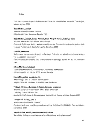 Índice
301
Tesis para obtener el grado de Maestro en Valuación Inmobiliaria e Industrial, Guadalajara,
México, agosto 2009
Roca Cladera, Joseph
“Manual de Valorizaciones Urbanas”
Editorial Ariel S. A., Barcelona, España, 1989
Roca Cladera, Joseph, García Almirall, Pilar, Alegret Burges, Albert, y otros
Apuntes “Master en Valoraciones Inmobiliarias”
Centro de Política de Suelo y Valoraciones Depto. de Construcciones Arquitectónicas. Uni-
versidad Politécnica de Cataluña, España, Barcelona 2002
Sabatini, Francisco
“Reforma de los mercados de suelo en Santiago, Chile: efectos sobre los precios de la tierra
y la segregación residencial”
Mercado del Suelo Urbano Área Metropolitana de Santiago, Boletín Nº 81, 3er. Trimestre
2002
Silván Martínez, Luis José
“Tasaciones Mercantiles, Hipotecarias, Catastrales y de Mercado”
Ed. Dykinson S.L., 4ª Edición, 2006, Madrid, España
Stumpf Gonzalez, Marco Aurelio
“Metodología para la Tasación de Inmuebles”
Miguel Camacaro Ediciones, 1ª Edición, 2006, Venezuela
TEGoVA (El Grupo Europeo de Asociaciones de tasadores)
“Normas Europeas de Valoración 2003” (EVS) - 5ª Edición
TEGoVA y Estates Gazette, 2003
Asociación Profesional de Sociedades de Valoración de España (ATASA), España, 2003
Torres Coto Mazier, Julio E.
“Hacia una valuación más objetiva”
Conferencia dictada en el Congreso Internacional de Valuación FECISVAL, Cancún, México,
noviembre, 2009.
Vayá Valcarce, Esther y Moreno Serrano, Rosina
“La utilidad de la econometría espacial en el ámbito de la ciencia regional”
 