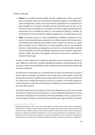 Tasación y Mercado
16
 Precio es la cantidad de dinero pedida, ofrecida o pagada por un bien o servicio, lo
que un comprador particular está realmente dispuesto a pagar y un vendedor parti-
cular está dispuesto a recibir en las circunstancias específicas de una transacción. El
precio pagado es un acuerdo o equilibrio de valor particular para ese bien, en ese
momento, entre un vendedor y un comprador concretos. Es algo absolutamente real,
intercambio de un inmueble por dinero en una transacción efectiva y, también, un
hecho histórico. Para el comprador, el precio pagado por un inmueble será su costo.
 Valor es el precio al que con mayor probabilidad se realizará la transacción de un
servicio o bien disponible para su adquisición, y refleja la opinión del mercado sobre
los beneficios que obtendrá quien posea el bien o reciba sus servicios. En cuanto
valor de cambio, no es un hecho sino un monto hipotético, teórico, una estimación
del precio más probable que se pagará por ese bien en un momento dado, obtenido
a partir del análisis económico y estadístico de precios y otras variables. Puede apro-
ximarse o diferir del precio real pagado o del precio futuro que se acordará si la
transacción tiene lugar.
Es decir, el precio refleja las circunstancias específicas de una compraventa, mientras el
valor refleja las condiciones normales esperadas del equilibrio oferta/demanda. De ahí
que valor y precio solo se identifiquen bajo condiciones de funcionamiento perfecto del
mercado inmobiliario.
Es el proceso de intercambio en el mercado entre la oferta y la demanda el que fija el
precio. Salvo en mercados monopólicos como sucede con el suelo urbano, el costo del
proceso de producción no define el precio del producto; este no se crea sumando todos
sus costos más el margen del productor sino que, al contrario, el mercado le asigna un
precio al producto a partir del cual el productor moldeará sus costos ajustándose al me-
jor precio del momento.
El producto puede salir al mercado por encima o por debajo de sus costos, eso lo decide
el productor. Ciertamente, para el productor, su costo más beneficio fija el precio mínimo
para ofrecer ese producto en el mercado. Al menos pretenderá cubrir sus costos en fun-
ción del riesgo, el tiempo y el esfuerzo de producirlo para, luego, ofrecerlo y encontrar
simplemente ganaremos más o meno, pero a largo plazo los condiciona pues atrae o aleja la competencia.
Tratándose de inmuebles, el costo incluye las inversiones y gastos efectuados para la compra del terreno y la
construcción del inmueble, incluyendo autorizaciones, proyectos, dirección técnica de la obra, financiamiento,
promoción, impuestos y beneficio empresarial, así como los gastos posteriores a la adquisición y que un
comprador bien informado podría negociar en el precio (por ejemplo, el costo de reparar o reemplazar es-
tructuras, eliminar la contaminación ambiental o gestionar cambios normativos para permitir su desarrollo).
 