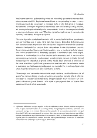 Introducción
17
la suficiente demanda que necesita y desea ese producto y que tiene los recursos eco-
nómicos para adquirirlo. Según sea la reacción de la competencia y el mayor o menor
interés y demanda del consumidor, se impulsará al alza el valor de la oferta (y el produc-
tor obtendrá un margen de ganancia razonable) o bien hacia a la baja. Si hay pérdidas,
en una segunda oportunidad el productor considerará si vale la pena seguir insistiendo
o es mejor dedicarse a otra cosa.22
Mientras menos homogéneo sea el mercado, más
compleja será la tarea de regular ese precio.
Sin duda alguna los vendedores intentarán subir el precio de oferta al cual querrán ven-
der sus viviendas, pero el precio no lo fijan ellos sino que dependerá de la interacción
con los compradores. El precio de mercado iguala la disposición a vender de los vende-
dores con la disposición a comprar de los compradores. Si estas disposiciones cambian,
los precios se ajustan. Si aumentan los compradores pero se mantiene la oferta, los pre-
cios subirán. Si se mantiene la demanda y los costos se incrementan para todos los pro-
ductores el precio del producto final también se incrementará, pero si son pocos los
compradores y muchos los vendedores en un determinado mercado o si nadie tiene el
necesario poder adquisitivo, el precio podría, incluso, bajar. Entonces, el precio es un
factor de atracción o expulsión de quienes actúan en el mercado. Precios baratos atraen
a quienes no son habituales demandantes de ese mercado. Por el contrario, los precios
altos ahuyentan a la demanda pero incentivan a la oferta.
Sin embargo, una transacción determinada puede desviarse considerablemente de "el
precio" de mercado debido a modas, emociones. errores (por ejemplo, falta de informa-
ción sobre la verdadera calidad del bien), o la participación de un vendedor o un com-
prador demasiado grande. En estos casos, el precio que pagamos tiene poco de las fuer-
zas competitivas de oferta y demanda.
22 El promotor inmobiliario sabe que el precio ya está en el mercado. Cuando proyecta construir casas para la
venta, no fija su precio sobre la base de sus costos y utilidad. El rango de precios probables y razonables para
sus casas lo averigua en el mercado, fijándose en las cualidades de las viviendas que compiten por igual
demanda. Ahí define las características de su proyecto. Si su estructura de costos le permite tener una utilidad,
entonces ingresará en el negocio de las casas. Y por supuesto, si entra en el mercado aumentará la oferta y
bajará el precio si la demanda no aumenta. Aunque el precio ya está fijado por el mercado, va cambiando
permanentemente también por las mismas pujas del mercado.
 